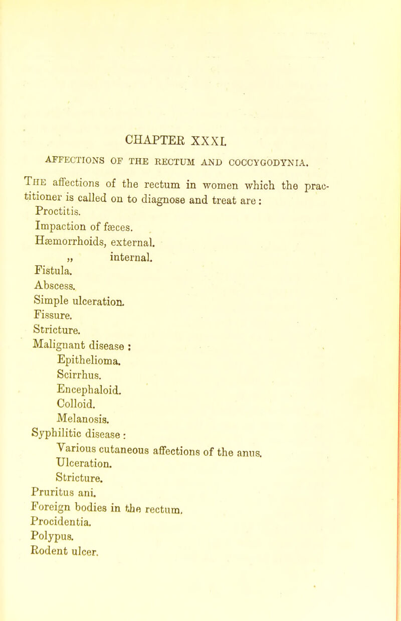 AFFECTIONS OF THE RECTUM AND COCCYGODYNIA. The affections of the rectum in women which the prac- titioner is called on to diagnose and treat are: Proctitis. Impaction of feces. Htemorrhoids, external. „ internal. Fistula. Abscess. Simple ulceration. Fissure. Stricture. Malignant disease : Epithelioma. Scirrhus. Encephaloid. Colloid. Melanosis. Syphilitic disease: Various cutaneous affections of the anus. Ulceration. Stricture. Pruritus ani. Foreign bodies in the rectum. Procidentia. Polypus. Rodent ulcer.