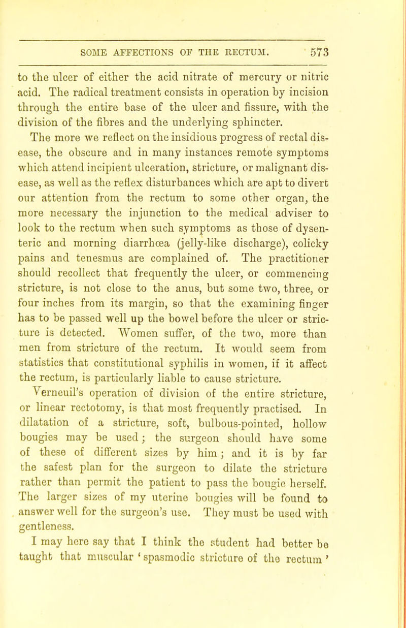 to the ulcer of either the acid nitrate of mercury or nitric acid. The radical treatment consists in operation by incision through the entire base of the ulcer and fissure, with the division of the fibres and the underlying sphincter. The more we reflect on the insidious progress of rectal dis- ease, the obscure and in many instances remote symptoms which attend incipient ulceration, stricture, or malignant dis- ease, as well as the reflex disturbances which are apt to divert our attention from the rectum to some other organ, the more necessary the injunction to the medical adviser to look to the rectum when such symptoms as those of dysen- teric and morning diarrhoea (jelly-like discharge), colicky pains and tenesmus are complained of. The practitioner should recollect that frequently the ulcer, or commencing stricture, is not close to the anus, but some two, three, or four inches from its margin, so that the examining finger has to be passed well up the bowel before the ulcer or stric- ture is detected. Women suffer, of the two, more than men from stricture of the rectum. It would seem from statistics that constitutional syphilis in women, if it affect the rectum, is particularly liable to cause stricture. Verneuil's operation of division of the entire stricture, or linear rectotomy, is that most frequently practised. In dilatation of a stricture, soft, bulbous-pointed, hollow bougies may be used; the surgeon should have some of these of different sizes by him; and it is by far the safest plan for the surgeon to dilate the stricture rather than permit the patient to pass the bougie herself. The larger sizes of my uterine bougies will be found to answer well for the surgeon's use. They must be used with gentleness. I may here say that I think the student had better be taught that muscular ' spasmodic stricture of the rectum '