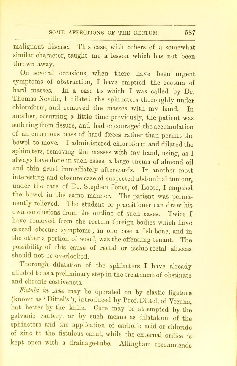 malignant disease. This case, with others of a somewhat similar character, taught me a lesson which has not been thrown away. On several occasions, when there have been urgent symptoms of obstruction, I have emptied the rectum of hard masses. In a case to which I was called by Dr. Thomas Neville, I dilated the sphincters thoroughly under chloroform, and removed the masses with my hand. In another, occurring a little time previously, the patient was suffering from fissure, and had encouraged the accumulation of an enormous mass of hard feces rather than permit the bowel to move. I administered chloroform and dilated the sphincters, removing the masses with my hand, using, as I always have done in such cases, a large enema of almond oil and thin gruel immediately afterwards. In another most interesting and obscure case of suspected abdominal tumour, under the care of Dr. Stephen Jones, of Loose, I emptied the bowel in the same manner. The patient was perma- nently relieved. The student or practitioner can draw his own conclusions from the outline of such cases. Twice I have removed from the rectum foreign bodies which have caused obscure symptoms; in one case a fish-bone, and in the other a portion of wood, was the offending tenant. The possibility of this cause of rectal or ischio-rectal abscess should not be overlooked. Thorough dilatation of the sphincters I have already alluded to as a preliminary step in the treatment of obstinate and chronic costiveness. Fistula in Ano may be operated on by elastic ligature (known as ' Dittel's'), introduced by Prof.Dittel, of Vienna, but better by the knifa. Cure may be attempted by the galvanic cautery, or by such means as dilatation of the sphincters and the application of carbolic acid or chloride of zinc to the fistulous canal, while the external orifice is kept open with a drainage-tube. Allingham recommends