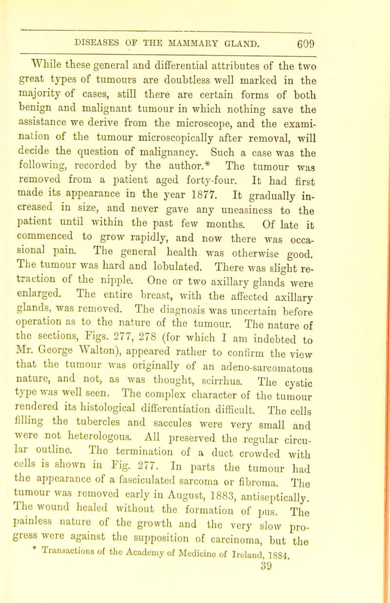 While these general and differential attributes of the two great types of tumours are doubtless well marked in the majority of cases, still there are certain forms of both benign and malignant tumour in which nothing save the assistance we derive from the microscope, and the exami- nation of the tumour microscopically after removal, will decide the question of malignancy. Such a case was the following, recorded by the author.* The tumour was removed from a patient aged forty-four. It had first made its appearance in the year 1877. It gradually in- creased in size, and never gave any uneasiness to the patient until within the past few months. Of late it commenced to grow rapidly, and now there was occa- sional pain. The general health was otherwise good. The tumour was hard and lobulated. There was slight re- traction of the nipple. One or two axillary glands were enlarged. The entire breast, with the affected axillary glands, was removed. The diagnosis was uncertain before operation as to the nature of the tumour. The nature of the sections, Figs. 277, 278 (for which I am indebted to Mr. George Walton), appeared rather to confirm the view that the tumour was originally of an adeno-sarcomatous nature, and not, as was thought, scirrhus. The cystic type was well seen. The complex character of the tumour rendered its histological differentiation difficult. The cells filling the tubercles and saccules were very small and were not heterologous. All preserved the regular circu- lar outline. The termination of a duct crowded with cells is shown in Fig. 277. In parts the tumour had the appearance of a fasciculated sarcoma or fibroma. The tumour was removed early in August, 1883, antiseptically. The wound healed without the formation of pus. The painless nature of the growth and the very slow pro- gress were against the supposition of carcinoma, but the * Transactions of the Academy of Medicine of Ireland, 1884 39