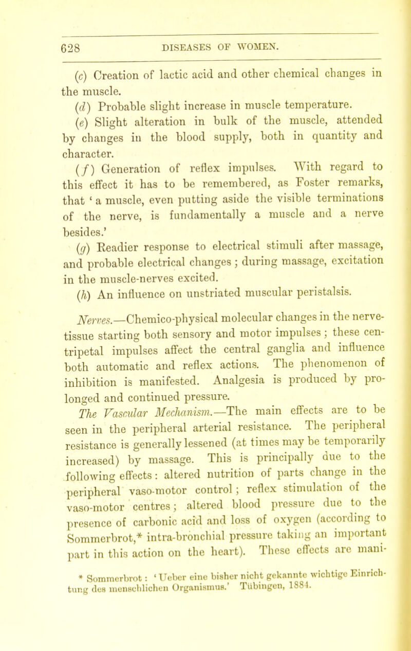 (c) Creation of lactic acid and other chemical changes in the muscle. (d) Probahle slight increase in muscle temperature. (e) Slight alteration in bulk of the muscle, attended by charges in the blood supply, both in quantity and character. (/) Generation of reflex impulses. With regard to this effect it has to be remembered, as Foster remarks, that ' a muscle, even putting aside the visible terminations of the nerve, is fundamentally a muscle and a nerve besides.' (g) Readier response to electrical stimuli after massage, and probable electrical changes ; during massage, excitation in the muscle-nerves excited. (h) An influence on unstriated muscular peristalsis. Nerves.—Chemico-physical molecular changes in the nerve- tissue starting both sensory and motor impulses ; these cen- tripetal impulses affect the central ganglia and influence both automatic and reflex actions. The phenomenon of inhibition is manifested. Analgesia is produced by pro- longed and continued pressure. The Vascular Mechanism.—The main effects are to be seen in the peripheral arterial resistance. The peripheral resistance is generally lessened (at times maybe temporarily increased) by massage. This is principally due to the following effects: altered nutrition of parts change in the peripheral vaso-motor control ; reflex stimulation of the vaso-motor centres; altered blood pressure due to the presence of carbonic acid and loss of oxygen (according to Sommerbrot * intra-bronchial pressure taking an important part in this action on the heart). These effects are mani- • Sommerbrot: ' Ueber eine bisher nicht geknnnte wichtige Einrich- tung des menschlichen Organismus.' Tubingen, 1884.