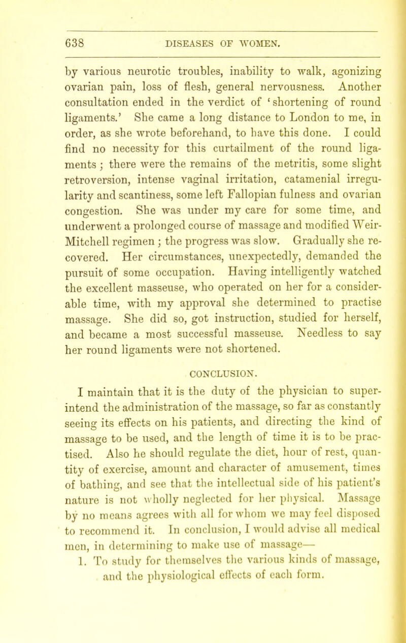 by various neurotic troubles, inability to walk, agonizing ovarian pain, loss of flesh, general nervousness. Another consultation ended in the verdict of ' shortening of round ligaments.' She came a long distance to London to me, in order, as she wrote beforehand, to have this done. I could find no necessity for this curtailment of the round liga- ments ; there were the remains of the metritis, some slight retroversion, intense vaginal irritation, catamenial irregu- larity and scantiness, some left Fallopian fulness and ovarian congestion. She was under my care for some time, and underwent a prolonged course of massage and modified Weir- Mitchell regimen; the progress was slow. Gradually she re- covered. Her circumstances, unexpectedly, demanded the pursuit of some occupation. Having intelligently watched the excellent masseuse, who operated on her for a consider- able time, with my approval she determined to practise massage. She did so, got instruction, studied for herself, and became a most successful masseuse. Needless to say her round ligaments were not shortened. CONCLUSION. I maintain that it is the duty of the physician to super- intend the administration of the massage, so far as constantly seeing its effects on his patients, and directing the kind of massage to be used, and the length of time it is to be prac- tised. Also he should regulate the diet, hour of rest, quan- tity of exercise, amount and character of amusement, times of bathing, and see that the intellectual side of his patient's nature is not wholly neglected for her physical. Massage by no means agrees with all for whom we may feel disposed to recommend it. In conclusion, I would advise all medical men, in determining to make use of massage— 1. To study for themselves the various kinds of massage, and the physiological effects of each form.