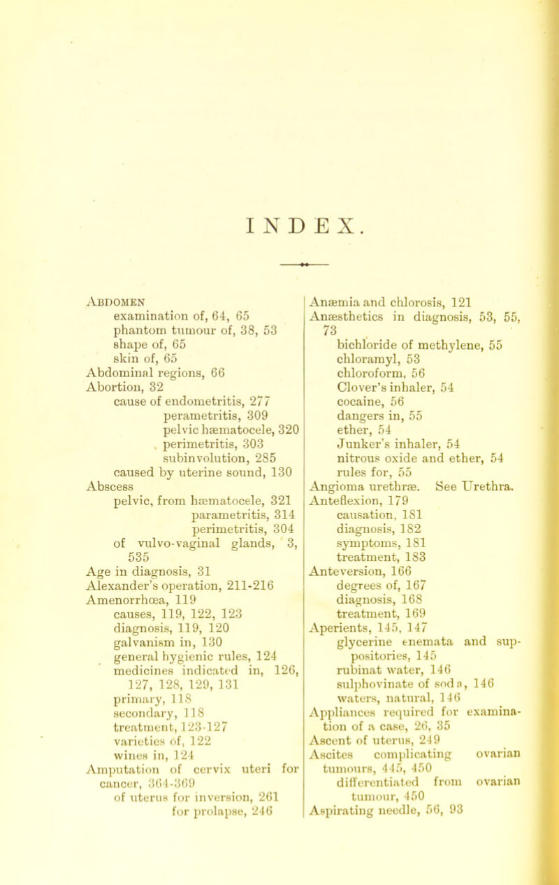 I N D EX. Abdomen examination of, 64, 65 phantom tumour of, 38, 53 shape of, 65 skin of, 65 Abdominal regions, 66 Abortion, 32 cause of endometritis, 277 perametr-itis, 309 pelvic hsematocele, 320 . perimetritis, 303 subinvolution, 285 caused by uterine sound, 130 Abscess pelvic, from hematocele, 321 parametritis, 314 perimetritis, 304 of vulvo-vaginal glands, 3, 535 Age in diagnosis, 31 Alexander's operation, 211-216 Amenorrhcea, 119 causes, 119, 122, 123 diagnosis, 119, 120 galvanism in, 130 general hygienic rules, 124 medicines indicated in, 126, 127, 12S, 120, 131 primary, 11 8 secondary, 1 1 8 treatment, 123-127 varieties of, 122 wines in, 124 Amputation of cervix uteri for cancer, 36 I -369 of uterus for inversion, 261 for prolapse, 246 Anaemia and chlorosis, 121 Anaesthetics in diagnosis, 53, 55, 73 bichloride of methylene, 55 chloramyl, 53 chloroform, 56 Clover's inhaler, 54 cocaine, 56 dangers in, 55 ether, 54 Junker's inhaler, 54 nitrous oxide and ether, 54 rules for, 55 Angioma urethras. See Urethra. Anteflexion, 179 causation, 1S1 diagnosis, 182 symptoms, 181 treatment, 183 Ante version, 166 degrees of, 167 diagnosis, 168 treatment, 169 Aperients, 145, 117 glycerine enemata and sup- positories, 145 rubhiat water, 146 sulphovinate of sodn, 146 waters, natural, 1 4ti Appliances required for examina- tion of a case, 26, 35 Ascent of uterus, 219 Ascites complicating ovarian tumours, 445, 450 differentiated from ovarian tumour, 150 Aspirating needle, 56, 93