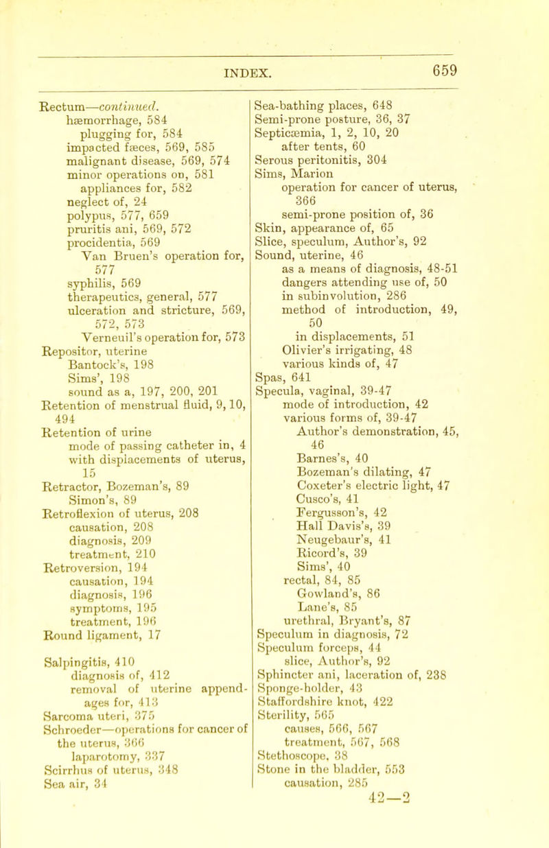 Rectum—continued. hasmorrhage, 584 plugging for, 584 impacted fasces, 569, 585 malignant disease, 569, 574 minor operations on, 581 appliances for, 582 neglect of, 24 polypus, 577, 659 pruritis ani, 569, 572 procidentia, 569 Van Bruen's operation for, 577 syphilis, 569 therapeutics, general, 577 ulceration and stricture, 569, 572, 573 Verneuil's operation for, 573 Repositor, uterine Bantock's, 198 Sims', 198 sound as a, 197, 200, 201 Retention of menstrual fluid, 9,10, 494 Retention of urine mode of passing catheter in, 4 with displacements of uterus, 15 Retractor, Bozeman's, 89 Simon's, 89 Retroflexion of uterus, 208 causation, 208 diagnosis, 209 treatment, 210 Retroversion, 194 causation, 194 diagnosis, 196 symptoms, 195 treatment, 196 Round ligament, 17 Salpingitis, 410 diagnosis of, 412 removal of uterine append- ages for, 413 Sarcoma uteri, 375 Schroeder—operations for cancer of the uterus, 366 laparotomy, 337 Scirrhus of uterus, 348 Sea air, ■'! I Sea-bathing places, 648 Semi-prone posture, 36, 37 Septicemia, 1, 2, 10, 20 after tents, 60 Serous peritonitis, 304 Sims, Marion operation for cancer of uterus, 366 semi-prone position of, 36 Skin, appearance of, 65 Slice, speculum, Author's, 92 Sound, uterine, 46 as a means of diagnosis, 48-51 dangers attending use of, 50 in subinvolution, 286 method of introduction, 49, 50 in displacements, 51 Olivier's irrigating, 48 various kinds of, 47 Spas, 641 Specula, vaginal, 39-47 mode of introduction, 42 various forms of, 39-47 Author's demonstration, 45, 46 Barnes's, 40 Bozeman's dilating, 47 Coxeter's electric light, 47 Cusco's, 41 Fergusson's, 42 Hall Davis's, 39 Neugebaur's, 41 Ricord's, 39 Sims', 40 rectal, 84, 85 Gowland's, 86 Lane's, 85 urethral, Bryant's, 87 Speculum in diagnosis, 72 Speculum forceps, 44 slice, Author's, 92 Sphincter ani, laceration of, 238 Sponge-holder, 43 Staffordshire knot, 422 Sterility, 565 causes, 566, 567 treatment, 567, 568 Stethoscope, 38 Stone in the bladder, 553 causation, 285 42 — 2