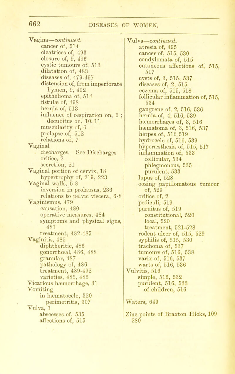 Vagina—continued. cancer of, 514 cicatrices of, 493 closure of, 9, 496 cystic tumours of, 513 dilatation of, 483 diseases of, 479-497 distension of, from imperforate hymen, 9, 492 epithelioma of, 514 fistulas of, 498 hernia of, 513 influence of respiration on, 6 ; decubitus on, 10, 11 muscularity of, 6 prolapse of, 512 relations of, 7 Vaginal discharges. See Discharges. orifice, 2 secretion, 21 Vaginal portion of cervix, 18 hypertrophy of, 219, 223 Vaginal walls, 6-8 inversion in prolapsus, 236 relations to pelvic viscera, 6-8 Vaginismus, 479 causation, 480 operative measures, 484 symptoms and physical signs, 481 treatment, 482-485 Vaginitis, 485 diphtheritic, 486 gonorrhoea], 486, 488 granular, 487 pathology of, 486 treatment, 489-492 varieties, 485, 486 Vicarious haemorrhage, 31 Vomiting in haematocele, 320 perimetritis, 307 Vulva, 1 abscesses of, 535 affections of, 515 Vulva—continued. atresia of, 495 cancer of, 515, 530 condylomata of, 515 cutaneous affections of, 515, 517 cysts of, 3, 515, 537 diseases of, 2, 515 eczema of, 515, 518 follicular inflammation of, 515, 534 gangrene of, 2, 516, 536 hernia of, 4, 516, 539 haemorrhages of, 3, 516 haematoma of, 3, 516, 537 herpes of, 516-519 hydrocele of, 516, 539 hyperaesthesia of, 515, 517 inflammation of, 533 follicular, 534 phlegmonous, 535 purulent, 533 lupus of, 528 oozing papillomatous tumour of, 529 orifice of, 2 pediculi, 519 puruitus of, 519 constitutional, 520 local, 520 treatment, 521-528 rodent ulcer of, 515, 529 syphilis of, 515, 530 trachoma of, 537 tumours of, 516, 538 varix of, 516, 537 warts of, 516, 536 Vulvitis, 516 simple, 516, 532 purulent, 516, 533 of children, 516 Waters, 649 Zinc points of Braxton Hicks, 109 280