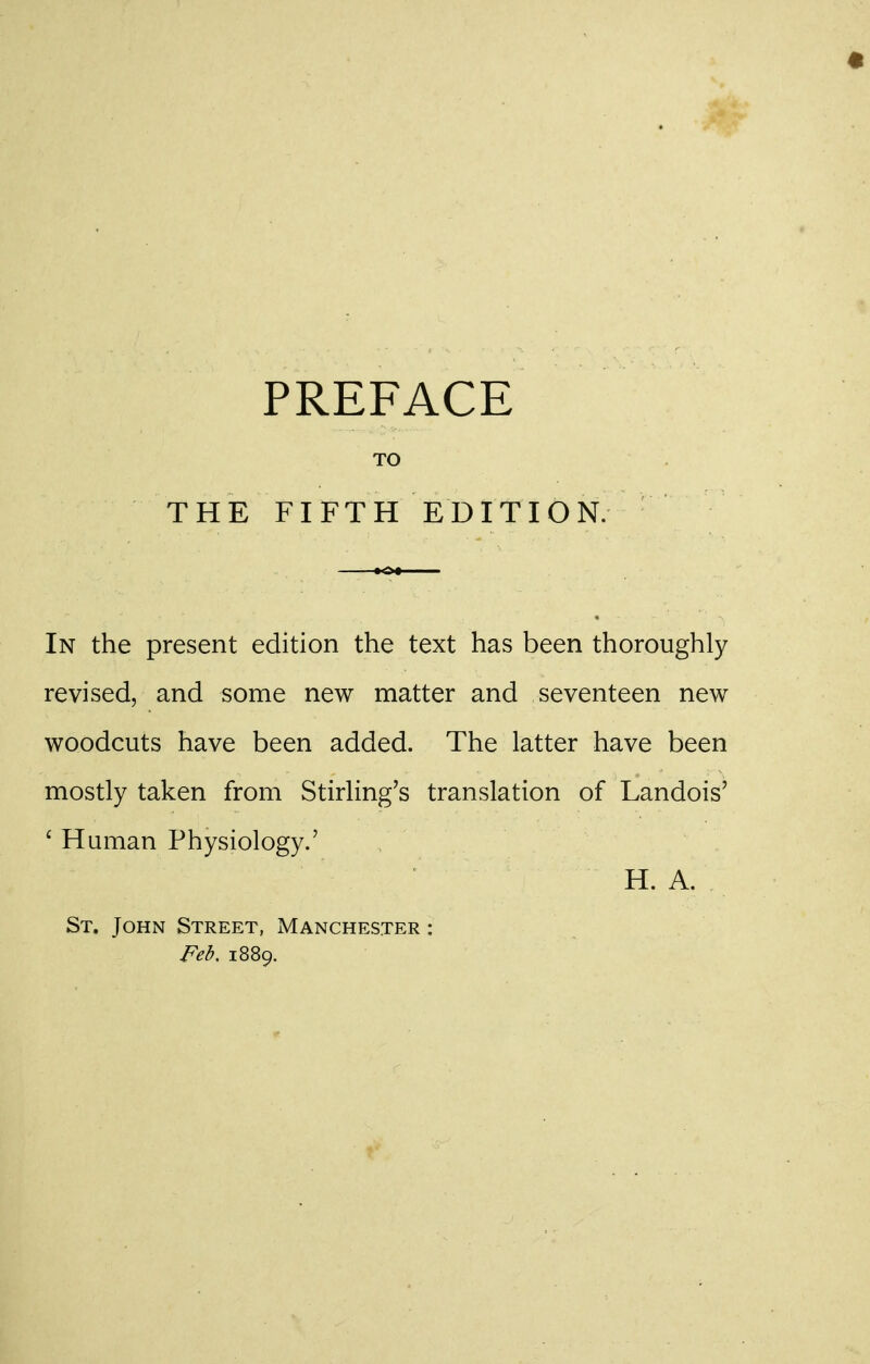 PREFACE TO THE FIFTH EDITION. In the present edition the text has been thoroughly revised, and some new matter and seventeen new woodcuts have been added. The latter have been mostly taken from Stirling's translation of Landois' ' Human Physiology.' H. A. St. John Street, Manchester : Feb. 1889.