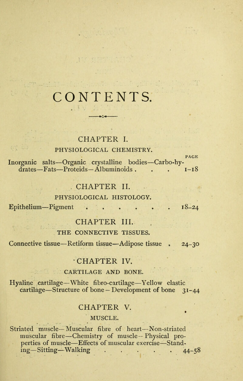 CONTENTS. CHAPTER I. v\: PHYSIOLOGICAL CHEMISTRY. PAGE Inorganic salts—Organic crystalline bodies—Carbo-hy- drates—Fats—Proteids—Albuminoids . . . 1-18 CHAPTER n. PHYSIOLOGICAL HISTOLOGY. Epithelium—Pigment 18-24 CHAPTER HI. THE CONNECTIVE TISSUES. Connective tissue—Retiform tissue—Adipose tissue . 24-30 ■CHAPTER IV. : ' CARTILAGE AND BONE. Hyaline cartilage—White fibro-cartilage—Yellow elastic cartilage—Structure of bone — Development of bone 31-44 CHAPTER V. MUSCLE. Striated mnscle—Muscular fibre of heart—Non-striated muscular fibre—Chemistry of muscle--Physical pro- perties of muscle—Effects of muscular exercise—Stand- ing—Sitting—Walking ..... 44-58