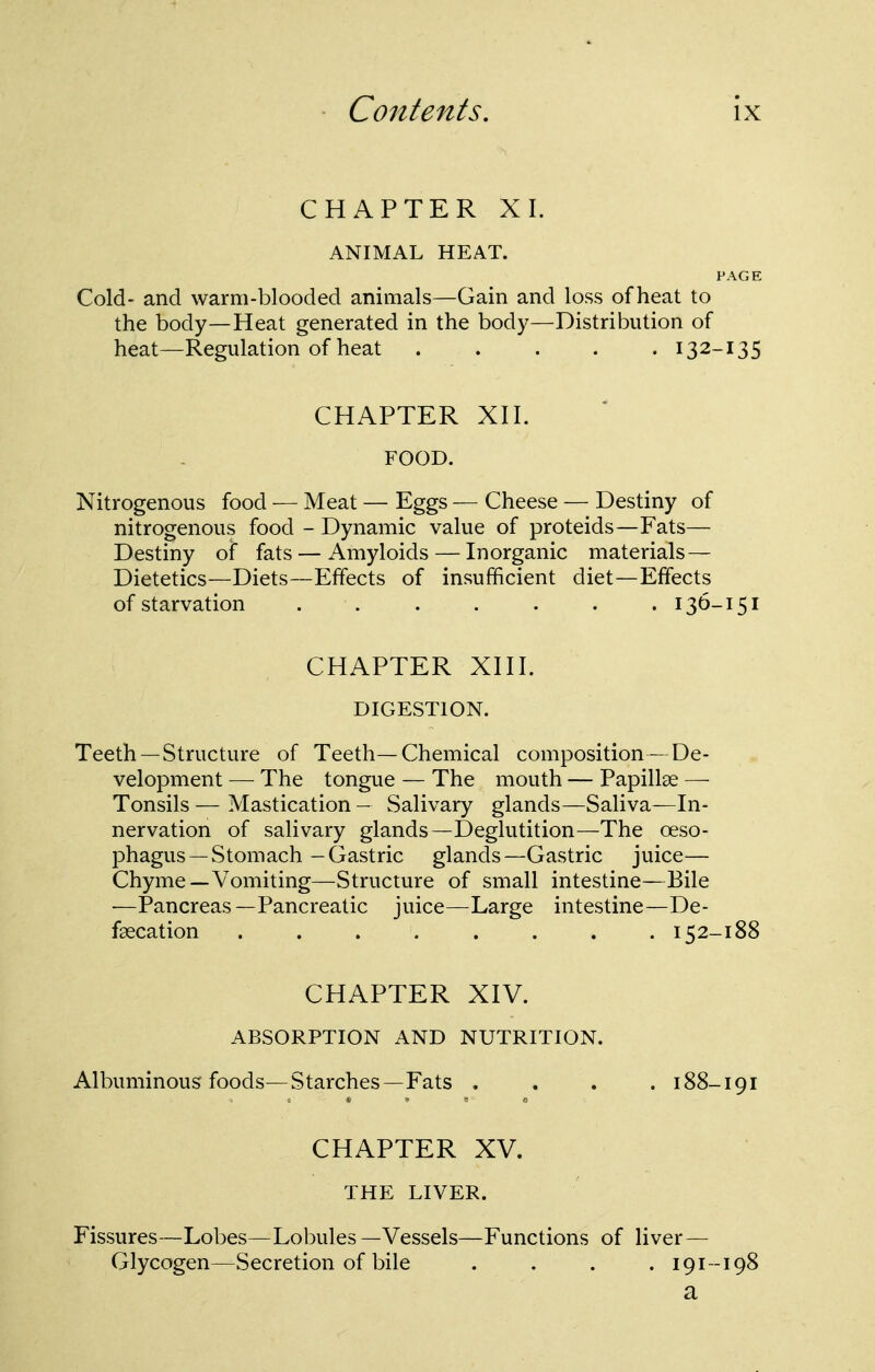 CHAPTER XI. ANIMAL HEAT. PAGE Cold- and warm-blooded animals—Gain and loss of heat to the body—Heat generated in the body—Distribution of heat—Regulation of heat 132-135 CHAPTER XII. FOOD. Nitrogenous food — Meat — Eggs — Cheese — Destiny of nitrogenous food - Dynamic value of proteids—Fats— Destiny oi fats — Amyloids — Inorganic materials — Dietetics—Diets—Effects of insufficient diet—Effects of starvation ....... 136-151 CHAPTER Xni. DIGESTION. Teeth—Structure of Teeth—Chemical composition—De- velopment — The tongue — The mouth — Papillae — Tonsils — Mastication — Salivary glands—Saliva—In- nervation of salivary glands—Deglutition—The oeso- phagus—Stomach -Gastric glands—Gastric juice— Chyme—Vomiting—Structure of small intestine—Bile —Pancreas—Pancreatic juice—Large intestine—De- fgecation 152-188 CHAPTER XIV. ABSORPTION AND NUTRITION. Albuminous foods—Starches—Fats .... 188-191 CHAPTER XV. THE LIVER. Fissures—Lobes—Lobules—Vessels—Functions of liver — Glycogen—Secretion of bile . . . .191-198 a