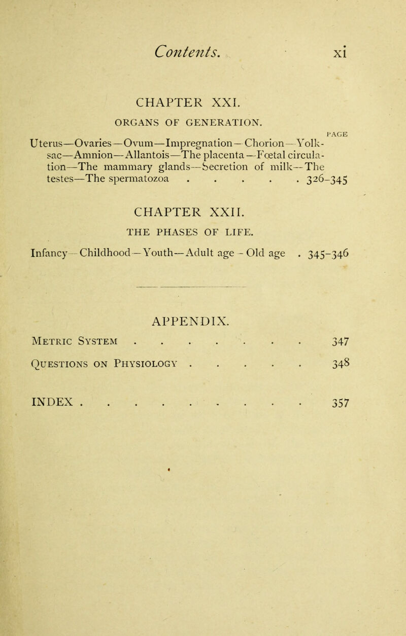 CHAPTER XXI. ORGANS OF GENERATION. I'AGE Uterus—Ovaries —Ovum—Impregnation — Chorion— Yolk- sac—Amnion—Allantois—The placenta—P'oetal circula- tion—The mammary glands—Secretion of milk—The testes—The spermatozoa ..... 326-345 CHAPTER XXII. THE PHASES OF LIFE. Infancy—Childhood—Youth—Adult age - Old age . 345-346 APPENDIX. Metric System . . . . . . . 347 Questions on Physiology ..... 348 INDEX , . . . 357
