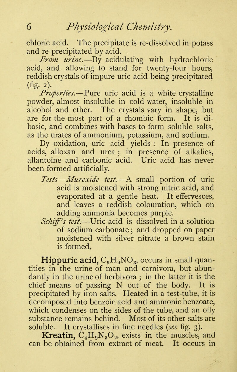 chloric acid. The precipitate is re-dissolved in potass and re-precipitated by acid. From urine.—By acidulating with hydrochloric acid, and allowing to stand for twenty-four hours, reddish crystals of impure uric acid being precipitated (fig- 2). Properties.—Pure uric acid is a white crystalline powder, almost insoluble in cold water, insoluble in alcohol and ether. The crystals vary in shape, but are for the most part of a rhombic form. It is di- basic, and combines with bases to form soluble salts, as the urates of ammonium, potassium, and sodium. By oxidation, uric acid yields : In presence of acids, alloxan and urea; in presence of alkalies, allantoine and carbonic acid. Uric acid has never been formed artificially. Tests—Murexide test.—A small portion of uric acid is moistened with strong nitric acid, and evaporated at a gentle heat. It effervesces, and leaves a reddish colouration, which on adding ammonia becomes purple. Schiff^s test.—Uric acid is dissolved in a solution of sodium carbonate; and dropped on paper moistened with silver nitrate a brown stain is formed. Hippuric acid, C9H9NO3, occurs in small quan- tities in the urine of man and carnivora, but abun- dantly in the urine of herbivora ; in the latter it is the chief means of passing N out of the body. It is precipitated by iron salts. Heated in a test-tube, it is decomposed into benzoic acid and amnionic benzoate, which condenses on the sides of the tube, and an oily substance remains behind. Most of its other salts are soluble. It crystallises in fine needles {see fig. 3). Kreatin, C4H9N3O2, exists in the muscles, and can be obtained from extract of meat. It occurs in