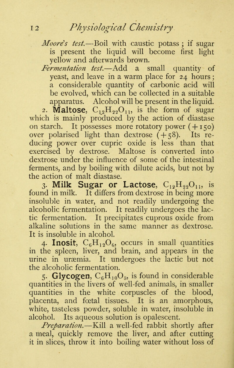 Aloore^s test.—Boil with caustic potass ; if sugar is present the hquid will become first light yellow and afterwards brown. Fermentation test,—Add a small quantity of yeast, and leave in a warm place for 24 hours; a considerable quantity of carbonic acid will be evolved, which can be collected in a suitable apparatus. Alcohol will be present in the liquid. 2. Maltose, Ci_2H220i|, is the form of sugar which is mainly produced by the action of diastase on starch. It possesses more rotatory power ( + 150) over polarised light than dextrose ( + 58). Its re- ducing power over cupric oxide is less than that exercised by dextrose. Maltose is converted into dextrose under the influence of some of the intestinal ferments, and by boiling with dilute acids, but not by the action of malt diastase. 3. Milk Sugar or Lactose, Ci2H 220n, is found in milk. It differs from dextrose in being more insoluble in water, and not readily undergoing the alcoholic fermentation. It readily undergoes the lac- tic fermentation. It precipitates cuprous oxide from alkaline solutions in the same manner as dextrose. It is insoluble in alcohol. 4. Inosit, C^HigOg, occurs in small quantities in the spleen, liver, and brain, and appears in the urine in uraemia. It undergoes the lactic but not the alcoholic fermentation. 5. Glycogen, CeHjoOs, is found in considerable quantities in the livers of well-fed animals, in smaller quantities in the white corpuscles of the blood, placenta, and foetal tissues. It is an amorphous, white, tasteless powder, soluble in water, insoluble in alcohol. Its aqueous solution is opalescent. Preparation.—Kill a well-fed rabbit shortly after a meal, quickly remove the liver, and after cutting it in slices, throw it into boihng water without loss of