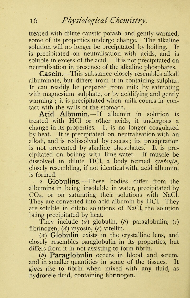 treated with dilute caustic potash and gently warmed, some of its properties undergo change. The alkaline solution will no longer be precipitated by boiling. It is precipitated on neutralisation with acids, and is soluble in excess of the acid. It is not precipitated on neutralisation in presence of the alkaline phosphates. Casein.—This substance closely resembles alkali albuminate, but differs from it in containing sulphur. It can readily be prepared from milk by saturating with magnesium sulphate, or by acidifying and gently warming ; it is precipitated when milk comes in con- tact with the walls of the stomach. Acid Albumin.—If albumin in solution is treated with HCl or other acids, it undergoes a change in its properties. It is no longer coagulated by heat. It is precipitated on neutralisation with an alkali, and is redissolved by excess; its precipitation is not prevented by alkaline phosphates. It is pre- cipitated on boiling with lime-water. If muscle be dissolved in dilute HCl, a body termed syntonin^ closely resembling, if not identical with, acid albumin, is formed. 2. Globulins.—These bodies differ from the albumins in being insoluble in water, precipitated by CO2, or on saturating their solutions with NaCl. They are converted into acid albumin by HCl. They are soluble in dilute solutions of NaCl, the solution being precipitated by heat. They include {a) globulin, (l?) paraglobulin, (r) fibrinogen, {d) myosin, {e) vitellin. {a) Globulin exists in the crystalline lens, and closely resembles paraglobulin in its properties, but differs from it in not assisting to form fibrin. {b) Paraglobulin occurs in blood and serum, and in smaller quantities in some of the tissues. It gives rise to fibrin when mixed with any fluid, as hydrocele fluid, containing fibrinogen.