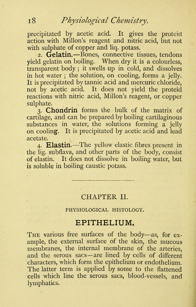 precipitated by acetic acid. It gives the proteid action with Millon's reagent and nitric acid, but not with sulphate of copper and hq. potass. 2. Gelatin.—Bones, connective tissues, tendons yield gelatin on boiling. When dry it is a colourless, transparent body ; it swells up in cold, and dissolves in hot water ; the solution, on cooling, forms a jelly. It is precipitated by tannic acid and mercuric chloride, not by acetic acid. It does not yield the proteid reactions with nitric acid, Millon's reagent, or copper sulphate. 3. Chondrin forms the bulk of the matrix of cartilage, and can be prepared by boiling cartilaginous substances in water, the solutions forming a jelly on cooling. It is precipitated by acetic acid and lead acetate. 4. Elastin.—The yellow elastic fibres present in the lig. subflava, and other parts of the body, consist of elastin. It does not dissolve in boiling water, but is soluble in boiling caustic potass. CHAPTER 11. PHYSIOLOGICAL HISTOLOGY. EPITHELIUM. The various free surfaces of the body—as, for ex- ample, the external surface of the skin, the mucous membranes, the internal membrane of the arteries, and the serous sacs—are lined by cells of different characters, which form the epithelium or endothelium. The latter term is applied by some to the flattened cells which line the serous sacs, blood-vessels, and lymphatics.