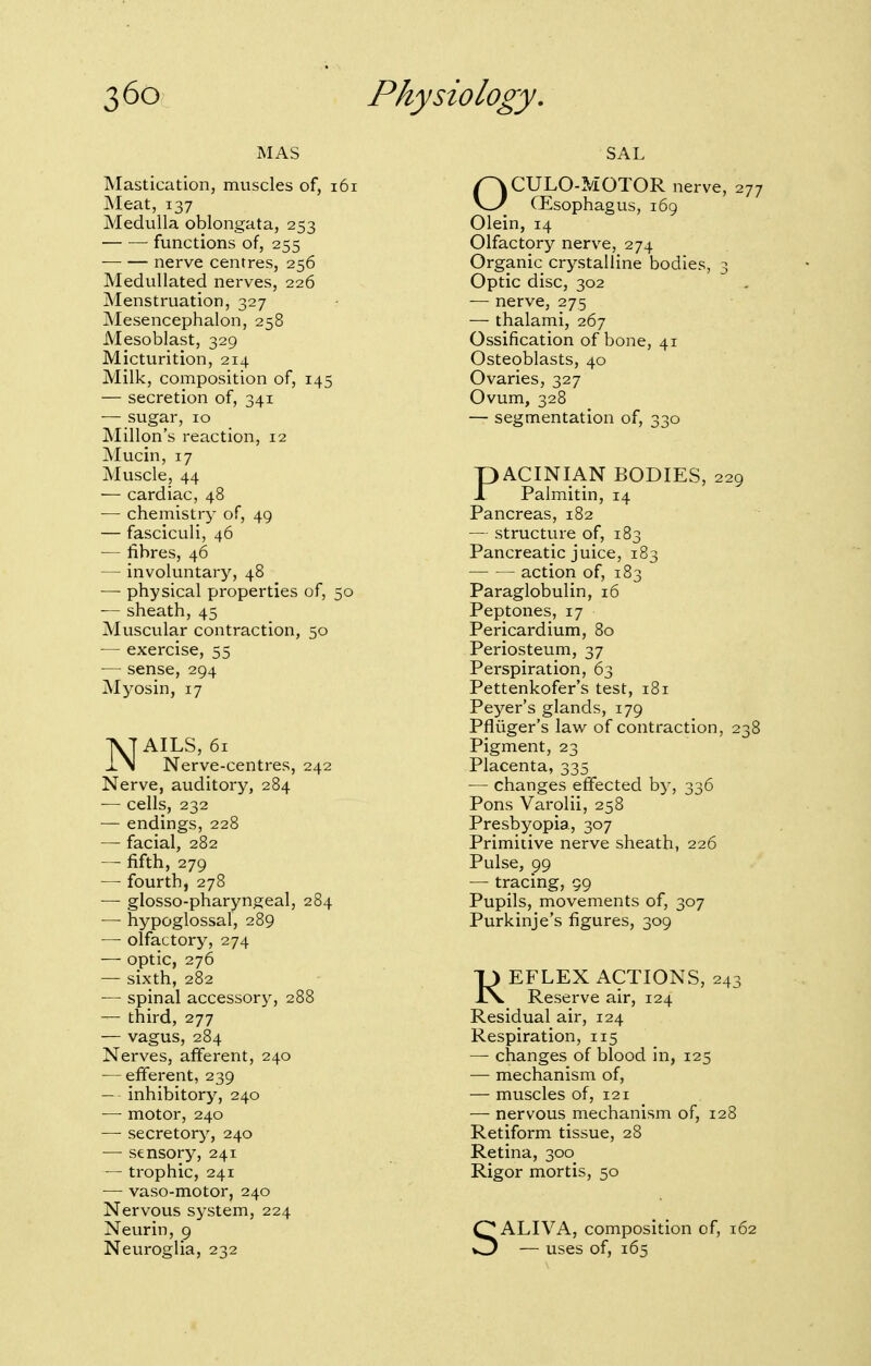 Mastication, muscles of, i6i Meat, 137 Medulla oblongata, 253 functions of, 255 nerve centres, 256 Medullated nerves, 226 Menstruation, 327 Mesencephalon, 258 Mesoblast, 329 Micturition, 214 Milk, composition of, 145 — secretion of, 341 — sugar, 10 Millon's reaction, 12 Mucin, 17 Muscle, 44 — cardiac, 48 •— chemistry of, 49 — fasciculi, 46 — fibres, 46 — involuntary, 48 -— physical properties of, 50 — sheath, 45 Muscular contraction, 50 — exercise, 55 — sense, 294 Myosin, 17 NAILS, 61 Nerve-centres, 242 Nerve, auditory, 284 — cells, 232 — endings, 228 — facial, 282 — fifth, 279 — fourth, 278 — glosso-pharyngeal, 284 — hypoglossal, 289 —■ olfactory, 274 — optic, 276 — sixth, 282 — spinal accessory, 288 — third, 277 — vagus, 284 Nerves, afferent, 240 — efferent, 239 — inhibitory, 240 — motor, 240 — secretory, 240 — sensory, 241 ~ trophic, 241 — vaso-motor, 240 Nervous system, 224 Neurin, 9 Neuroglia, 232 SAL OCULO-MOTOR nerve, 277 CEsophagus, 169 Olein, 14 Olfactory nerve, 274 Organic crystalline bodies, 3 Optic disc, 302 — nerve, 275 — thalami, 267 Ossification of bone, 41 Osteoblasts, 40 Ovaries, 327 Ovum, 328 — segmentation of, 330 PACINIAN BODIES, 229 Palmitin, 14 Pancreas, 182 — structure of, 183 Pancreatic juice, 183 action of, 183 Paraglobulin, 16 Peptones, 17 Pericardium, 80 Periosteum, 37 Perspiration, 63 Pettenkofer's test, 181 Peyer's glands, 179 Pfliiger's law of contraction, 238 Pigment, 23 Placenta, 335 — changes effected by, 336 Pons Varolii, 258 Presbyopia, 307 Primitive nerve sheath, 226 Pulse, 99 — tracing, 99 Pupils, movements of, 307 Purkinje's figures, 309 REFLEX ACTIONS, 243 Reserve air, 124 Residual air, 124 Respiration, 115 — changes of blood in, 125 — mechanism of, — muscles of, 121 — nervous mechanism of, 128 Retiform tissue, 28 Retina, 300 Rigor mortis, 50 SALIVA, composition of, — uses of, 165