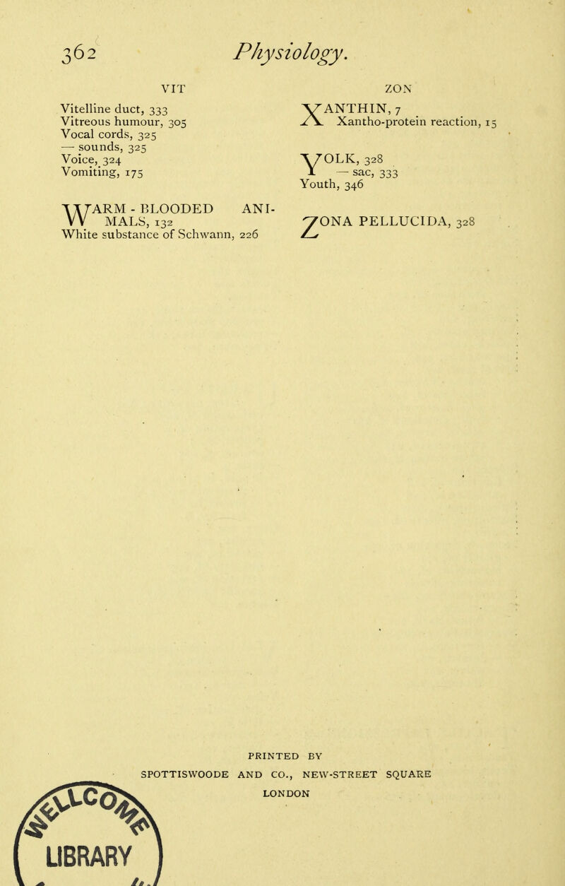 VIT Vitelline duct, 333 Vitreous humour, 305 Vocal cords, 325 — sounds, 325 Voice, 324 Vomiting, 175 WARM - BLOODED MALS, 132 White substance of Schwann, 226 ANI- XANTHIN, 7 Xantho-protein reaction, i V^LK, 328 JL — sac, 333 Youth, 346 ^ONA PELLUCIDA, 328 PRINTED BY SPOTTISWOODE AND CO., NEW-STREET SQUARE LIBRARY