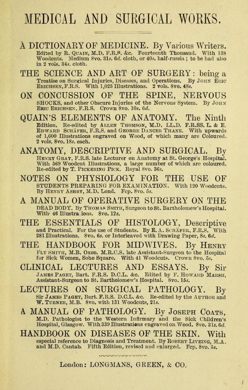 MEDICAL AND SURGICAL WORKS. A DICTIONAEY OF MEDICINE. By Various Writers. Edited by R. Quain, M.D. F.R.S. &c. Fourteenth Thousand. With 138 Woodcuts. Medium 8vo. 31.9. 6d. cloth, or 405. half-russia ; to be had also in 2 vols. 345. cloth. THE SCIENCE AND AET OF SUKGERY : being a Treatise on Sursfical Injuries, Diseases, and Operations. By Johx Eiuc Erichsen,F.R.S. With 1,025 Illustrations. 2 vols. Bvo. 485. ON CONCUSSION OF THE SPINE, NERVOUS SHOCKS, and other Obscure Injuries of the Nervous System. By John- Eric Erichsex, F.R.S. Crown 8vo. IO5. Gd. QUAIN'S ELEMENTS OF ANATOMY. The Ninth Edition. Re-edited by Allen Thomson, M.D. LL.D. F.R.SS. L. & E. Edward Schafer, F.R.S. and GtEOROe Dancer Thane. With upwards of 1,000 Illustrations engraved on Wood, of which many are Coloured. 2 vols. Svo. I85. each. ANATOMY, DESCRIPTIVE AND SURGICAL. By Henry G-ray, F.R.S. late Lecturer on Anatomy at St. George's Hospital. With 569 Woodcut Illustrations, a large number of which are coloured. Re-edited by T. Pickering Pick. Royal Svo. 365. NOTES ON PHYSIOLOGY FOR THE USE OF STUDENTS PREPARING FOR EXAMINATION. With 120 Woodcuts. By Henry Ashby, M.D. Lond. Fcp. Svo. 55. A MANUAL OF OPERATIVE SURGERY ON THE DEAD BODY. By Thomas Smith, Surgeon to St. Bartholomew's Hospital. With' 46 Illustra.ions. Svo. 125. THE ESSENTIALS OF HISTOLOGY, Descriptive and Practical. For the use of Students. By B. A. Schafer, F.R.S. With 281 Illustrations. Svo. 65. or Interleaved with Drawing Paper, 85. 6^^. THE HANDBOOK FOR MID WIVES. By Henry Fly 8MITH, M.B. Oxon. M.R.C.S. late Assistant-Surgeon to the Hospital for Sick Women, Soho Square. With 41 Woodcuts. Crown Svo. 55. CLINICAL LECTURES AND ESSAYS. By Sir James Paget, Bart. F.R.S. D.C.L. &c. Edited by F. Howard Marsh, Assistant-Surgeon to St. Bartholomew's Hospital. Svo. 155. LECTURES ON SURGICAL PATHOLOGY. By Sir James Paget, Bart. F.R.S. D.C.L. &c. Re-edited by the Author and W. Turner, M.B. Svo. with 131 Woodcuts, 2I5. A MANUAL OF PATHOLOGY. By Joseph Coats, M.D. Pathologist to the Western Infirmary and the Sick Children's Hospital, Glasgow. With 339 Illustrations engraved on Wood. Svo. Bls.Gd. HANDBOOK ON DISEASES OF THE SKIN. With especial reference to Diagnosis and Treatment. By Robert Liveixg, M.A. and M.D. Cantab. Fifth Edition, revised and enlarged. Fcp. Svo. 55.