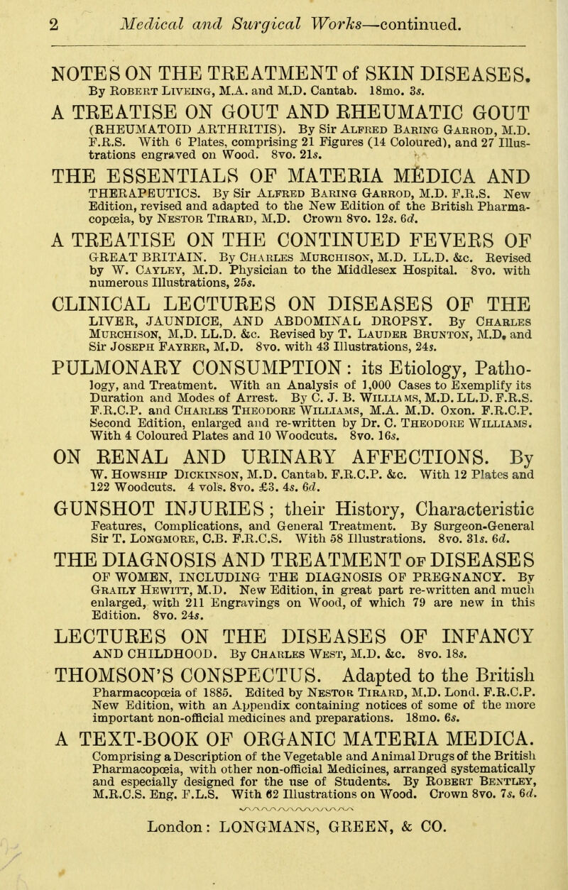 2 Medical and Surgical Worhs—continued. NOTES ON THE TREATMENT of SKIN DISEASES. By Robert Livelng, M.A. and M.D. Cantab. 18mo. 3^. A TREATISE ON GOUT AND RHEUMATIC GOUT (RHEUMATOID ARTHRITIS). By Sir Alfred Baring Garrod, M.D. P.R.S. With 6 Plates, comprising 21 Figures (14 Coloured), and 27 Illus- trations engraved on Wood. 8vo. 2\s, THE ESSENTIALS OF MATERIA MEDICA AND THERA.PEUTICS. By Sir Alfred Baring Garrod, M.D. F.R.S. New Edition, revised and adapted to the New Edition of the British. Pharma- copoeia, by Nestor Tirard, M.D. Crown 8vo. 125. M. A TREATISE ON THE CONTINUED FEVERS OF GREAT BRITAIN. By Charles Murchisox, M.D. LL.D. &c. Revised by W. Cayley, M.D. Physician to the Middlesex Hospital. 8vo. with numerous Illustrations, 255. CLINICAL LECTURES ON DISEASES OF THE LIVER, JAUNDICE, AND ABDOMINAL DROPSY. By Charles Murchison, M.D. LL.D. &c. Revised by T. Lauder Brunton, M.D, and Sir Joseph Fayrer, M.D. 8vo. with 43 Illustrations, 24s. PULMONARY CONSUMPTION : its Etiology, Patho- logy, and Treatment. With an Analysis of 1,000 Cases to Exemplify its Duration and Modes of Arrest. By C. J. B. Willia ms, M.D. LL.D. F.R.S. F.R.C.P. and Charles Theodore Williams, M.A. M.D. Oxon. F.R.C.P. {Second Edition, enlarged and re-written by Dr. C. Theodore Williams. With 4 Coloured Plates and 10 Woodcuts. 8vo. 16^. ON RENAL AND URINARY AFFECTIONS. By W. HowsHip Dickinson, M.D. Cantab. F.R.C.P. &c. With 12 Plates and 122 Woodcuts. 4 vols. 8vo. £3. 45. 6d. GUNSHOT INJURIES; their History, Characteristic Features, Complications, and Oeneral Treatment. By Surgeon-General Sir T. LONGMORE, C.B. F.R.C.S. With 58 Illustrations. 8vo. 3l5. THE DIAGNOSIS AND TREATMENT of DISEASES OF WOMEN, INCLUDING THE DIAGNOSIS OF PREGNANCY. By Graily Hewitt, M.D. New Edition, in great part re-written and much enlarged, with 211 Engravings on Wood, of which 79 are new in this Edition. 8vo. 245. LECTURES ON THE DISEASES OF INFANCY AND CHILDHOOD. By Charles West, M.D. &c. 8vo. 18*. THOMSON'S CONSPECTUS. Adapted to the British Pharmacopoeia of 1885. Edited by Nestor Tirard, M.D. Lond. F.R.C.P. New Edition, with an Appendix containing notices of some of the more important non-ofl&cial medicines and preparations. 18nio. 6*. A TEXT-BOOK OF ORGANIC MATERIA MEDICA. Comprising a Description of the Vegetable and Animal Drugs of the British Pharmacopoeia, with other non-official Medicines, arranged systematically and especially designed for the lase of Students. By Robert Bentley, M.R.C.S. Eng. F.L.S. With 62 Illustrations on Wood. Crown 8vo. Is, M,