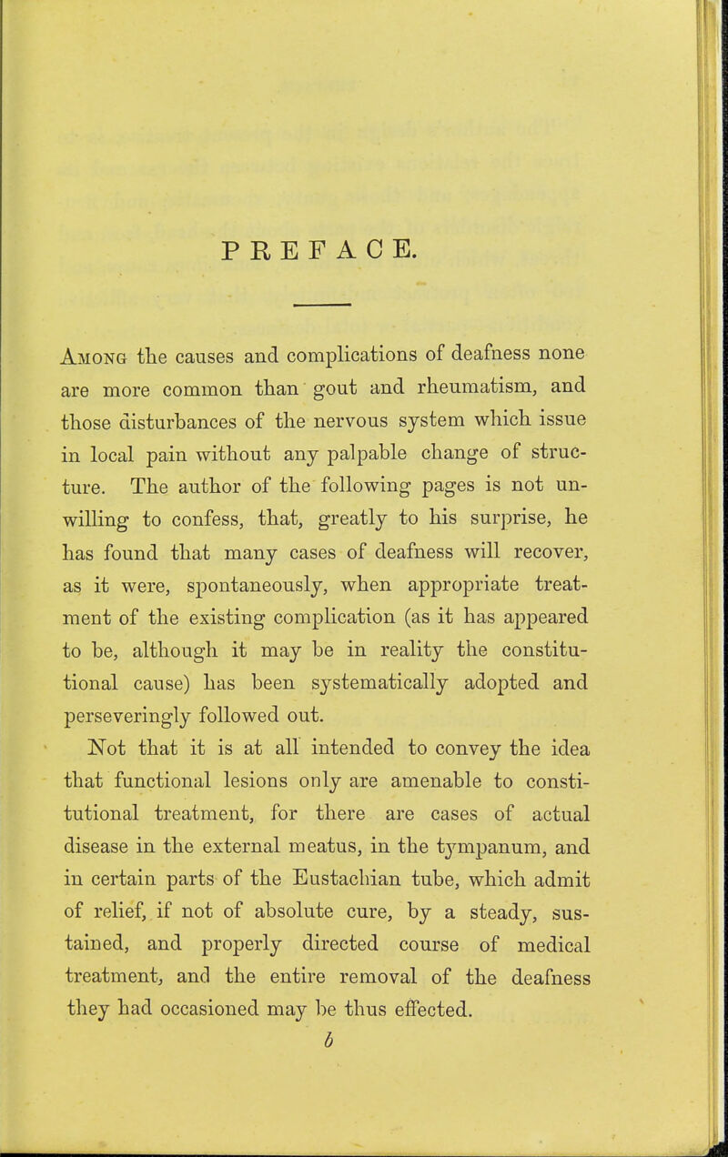 PREFACE. Among the causes and complications of deafness none are more common than gout and rheumatism, and those disturbances of the nervous system which issue in local pain without any palpable change of struc- ture. The author of the following pages is not un- willing to confess, that, greatly to his surprise, he has found that many cases of deafness will recover, as it were, spontaneously, when appropriate treat- ment of the existing complication (as it has appeared to be, although it may be in reality the constitu- tional cause) has been systematically adopted and perseveringly followed out. Not that it is at all intended to convey the idea that functional lesions only are amenable to consti- tutional treatment, for there are cases of actual disease in the external meatus, in the tympanum, and in certain parts of the Eustachian tube, which admit of relief, if not of absolute cure, by a steady, sus- tained, and properly directed course of medical treatment, and the entire removal of the deafness they had occasioned may be thus effected. b