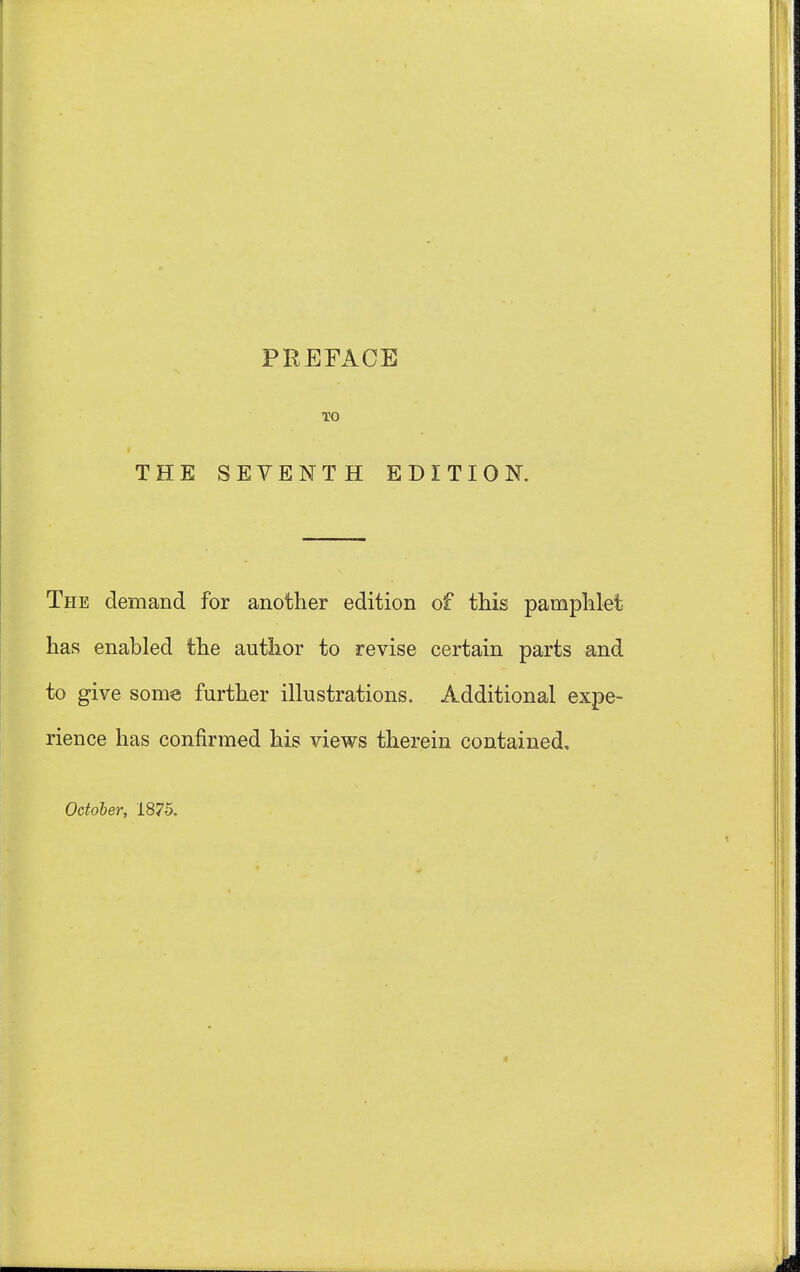 THE TO SEVENTH EDITION. The demand for another edition of this pamphlet has enabled the author to revise certain parts and to give some further illustrations. Additional expe- rience has confirmed his views therein contained, October, 1875.