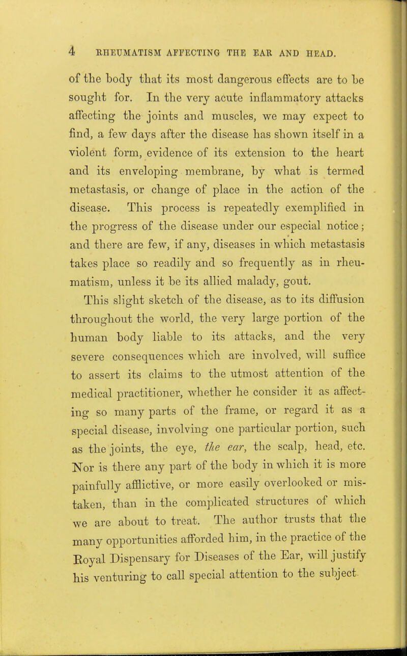of the body that its most dangerous effects are to be sought for. In the very acute inflammatory attacks affecting the joints and muscles, we may expect to find, a few days after the disease has shown itself in a violent form, evidence of its extension to the heart and its enveloping membrane, by what is termed metastasis, or change of place in the action of the disease. This process is repeatedly exemplified in the progress of the disease under our especial notice; and there are few, if any, diseases in which metastasis takes place so readily and so frequently as in rheu- matism, unless it be its allied malady, gout. This slight sketch of the disease, as to its diffusion throughout the world, the very large portion of the human body liable to its attacks, and the very severe consequences which are involved, will suffice to assert its claims to the utmost attention of the medical practitioner, whether he consider it as affect- ing so many parts of the frame, or regard it as a special disease, involving one particular portion, such as the joints, the eye, the ear, the scalp, head, etc. Nor is there any part of the body in which it is more painfully afflictive, or more easily overlooked or mis- taken, than in the complicated structures of which we are about to treat. The author trusts that the many opportunities afforded him, in the practice of the Eoyal Dispensary for Diseases of the Ear, will justify his venturing to call special attention to the subject.