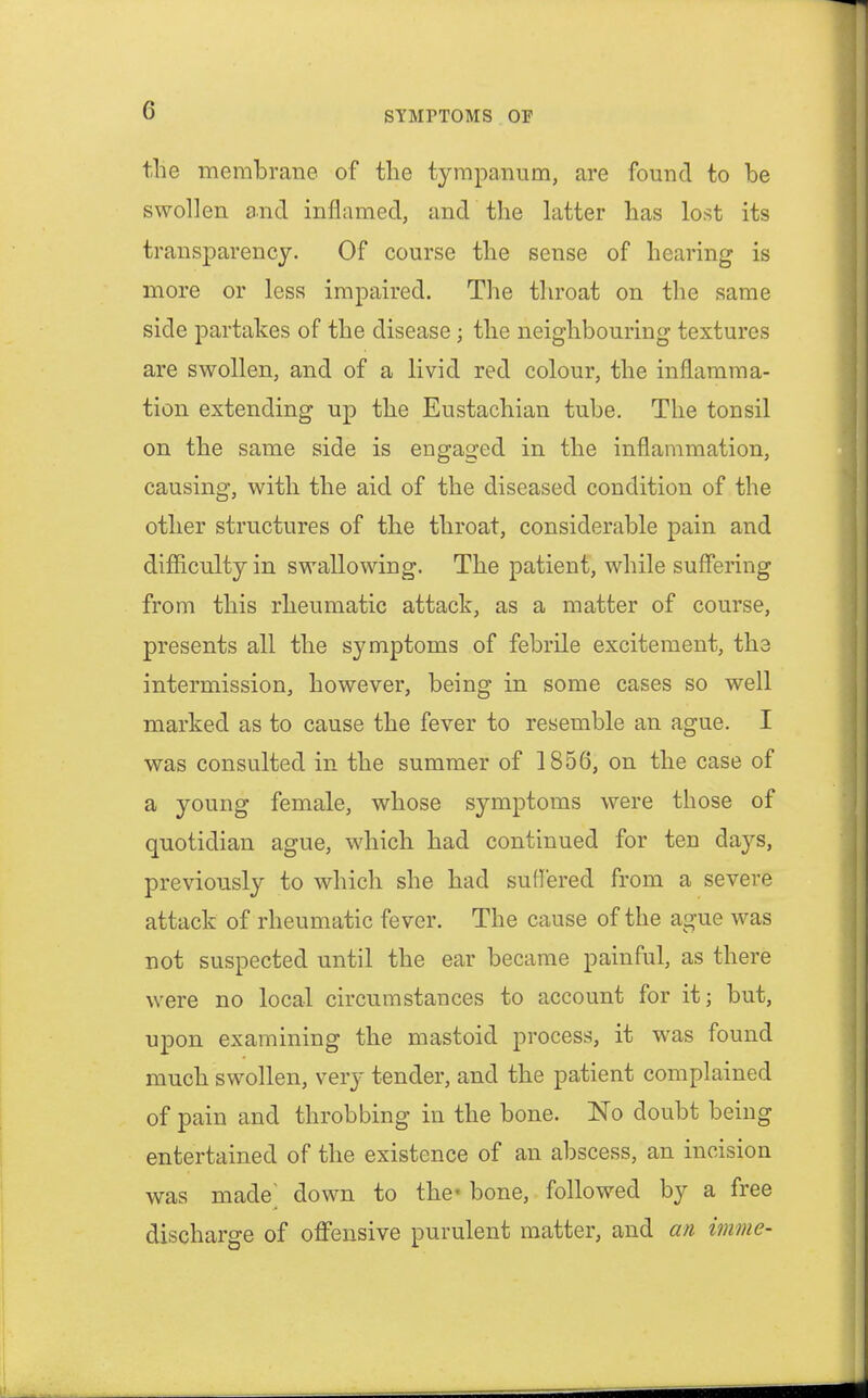 tlie membrane of the tympanum, are found to be swollen and inflamed, and the latter has lost its transparency. Of course the sense of hearing is more or less impaired. The throat on the same side partakes of the disease; the neighbouring textures are swollen, and of a livid red colour, the inflamma- tion extending up the Eustachian tube. The tonsil on the same side is engaged in the inflammation, causing, with the aid of the diseased condition of the other structures of the throat, considerable pain and difficulty in swallowing. The patient, while suffering from this rheumatic attack, as a matter of course, presents all the symptoms of febrile excitement, the intermission, however, being in some cases so well marked as to cause the fever to resemble an ague. I was consulted in the summer of 1856, on the case of a young female, whose symptoms were those of quotidian ague, which had continued for ten days, previously to which she had suffered from a severe attack of rheumatic fever. The cause of the ague was not suspected until the ear became painful, as there were no local circumstances to account for it; but, upon examining the mastoid process, it was found much swollen, very tender, and the patient complained of pain and throbbing in the bone. No doubt being entertained of the existence of an abscess, an incision was made' down to the' bone, followed by a free discharge of offensive purulent matter, and an imme-