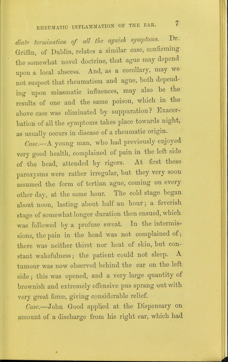 Mate termination of all the aguish symptoms. Dr. Griffin, of Dublin, relates a similar case, confirming the somewhat novel doctrine, that ague may depend upon a local abscess. And, as a corollary, may we not suspect that rheumatism and ague, both depend- ing upon miasmatic influences, may also be the results of one and the same poison, which in the above case was eliminated by suppuration ? Exacer- bation of all the symptoms takes place towards night, as usually occurs in disease of a rheumatic origin. Case.—A young man, who had previously enjoyed very good health, complained of pain in the left side of the head, attended by rigors. At first these paroxysms were rather irregular, but they very soon assumed the form of tertian ague, coming on every other day, at the same hour. The cold stage began about noon, lasting about half an hour; a feverish stage of somewhat longer duration then ensued, which was followed by a profuse sweat. In the intermis- sions, the pain in the head was not complained of; there was neither thirst nor heat of skin, but con- stant wakefulness; the patient could not sleep. A tumour was now observed behind the ear on the left side; this was opened, and a very large quantity of brownish and extremely offensive pus sprang out with very great force, giving considerable relief. Case.—John Good applied at the Dispensary on account of a discharge from his right ear, which had