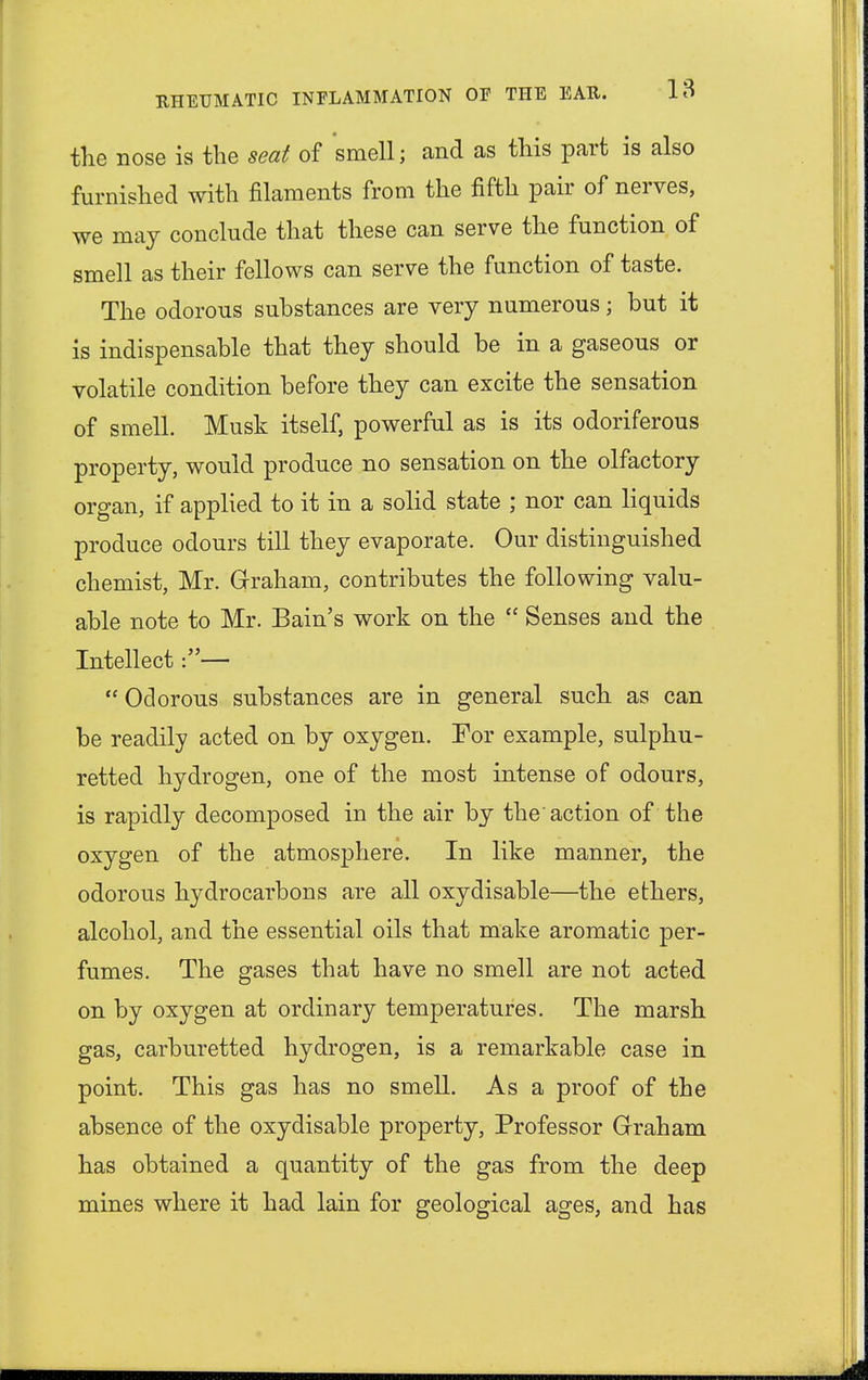 the nose is the seat of smell; and as this part is also furnished with filaments from the fifth pair of nerves, we may conclude that these can serve the function of smell as their fellows can serve the function of taste. The odorous substances are very numerous; but it is indispensable that they should be in a gaseous or volatile condition before they can excite the sensation of smell. Musk itself, powerful as is its odoriferous property, would produce no sensation on the olfactory organ, if applied to it in a solid state ; nor can liquids produce odours till they evaporate. Our distinguished chemist, Mr. Graham, contributes the following valu- able note to Mr. Bain's work on the  Senses and the Intellect:—  Odorous substances are in general such as can be readily acted on by oxygen. For example, sulphu- retted hydrogen, one of the most intense of odours, is rapidly decomposed in the air by the'action of the oxygen of the atmosphere. In like manner, the odorous hydrocarbons are all oxydisable—the ethers, alcohol, and the essential oils that make aromatic per- fumes. The gases that have no smell are not acted on by oxygen at ordinary temperatures. The marsh gas, carburetted hydrogen, is a remarkable case in point. This gas has no smell. As a proof of the absence of the oxydisable property, Professor Graham has obtained a quantity of the gas from the deep mines where it had lain for geological ages, and has