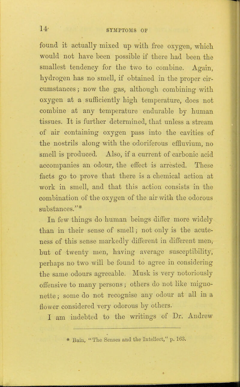 found it actually mixed up with free oxygen, which would not have been possible if there had been the smallest tendency for the two to combine. Again, hydrogen has no smell, if obtained in the proper cir- cumstances ; now the gas, although combining with oxygen at a sufficiently high temperature, does not combine at any temperature endurable by human tissues. It is further determined, that unless a stream of air containing oxygen pass into the cavities of the nostrils along with the odoriferous effluvium, no smell is produced. Also, if a current of carbonic acid accompanies an odour, the effect is arrested. These facts go to prove that there is a chemical action at work in smell, and that this action consists in the combination of the oxygen of the air with the odorous substances.* In few things do human beings differ more widely than in their sense of smell; not only is the acute- ness of this sense markedly different in different men, but of twenty men, having average susceptibility, perhaps no two will be found to agree in considering the same odours agreeable. Musk is very notoriously offensive to many persons ; others do not like migno- nette j some do not recognise any odour at all in a flower considered very odorous by others. I am indebted to the writings of Dr. Andrew * Bain, The Senses and the Intellect, p. 163.