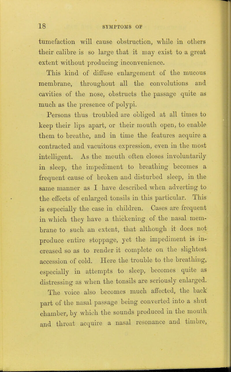 tumefaction will cause obstruction, while in others their calibre is so large that it may exist to a great extent without producing inconvenience. This kind of diffuse enlargement of the mucous membrane, throughout all the convolutions and cavities of the nose, obstructs the passage quite as much as the presence of polypi. Persons thus troubled are obliged at all times to keep their lips apart, or their mouth open, to enable them to breathe, and in time the features acquire a contracted and vacuitous expression, even in the most intelligent. As the mouth often closes involuntarily in sleep, the impediment to breathing becomes a frequent cause of broken and disturbed sleep, in the same manner as I have described when adverting to the effects of enlarged tonsils in this particular. This is especially the case in children. Cases are frequent in which they have a thickening of the nasal mem- brane to such an extent, that although it does not produce entire stoppage, yet the impediment is in- creased so as to render it complete on the slightest accession of cold. Here the trouble to the breathing, especially in attempts to sleep, becomes quite as distressing as when the tonsils are seriously enlarged. The voice also becomes much affected, the back part of the nasal passage being converted into a shut chamber, by which the sounds produced in the mouth and throat acquire a nasal resonance and timbre,