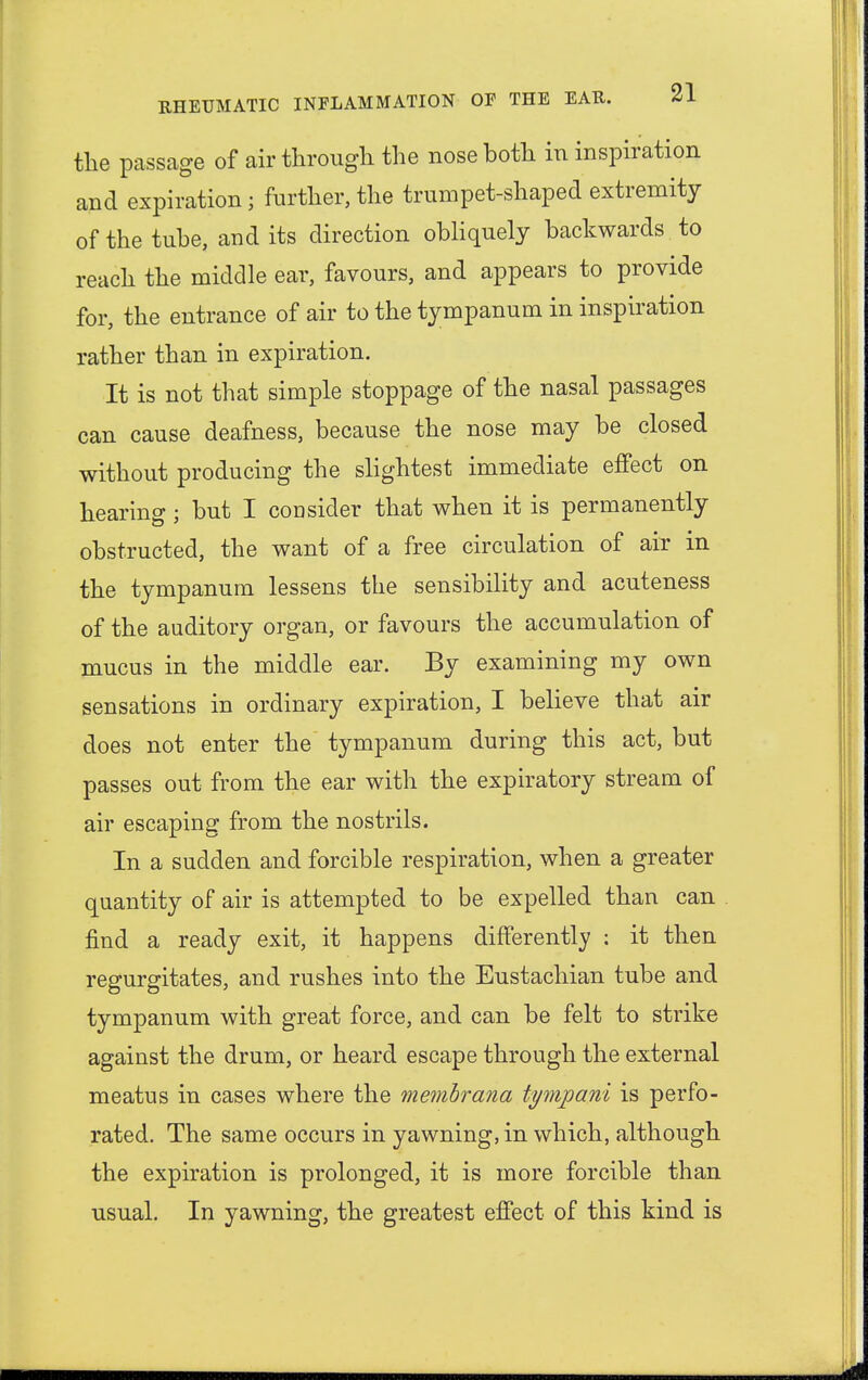 the passage of air through the nose both in inspiration and expiration; further, the trumpet-shaped extremity of the tube, and its direction obliquely backwards to reach the middle ear, favours, and appears to provide for, the entrance of air to the tympanum in inspiration rather than in expiration. It is not that simple stoppage of the nasal passages can cause deafness, because the nose may be closed without producing the slightest immediate effect on hearing; but I consider that when it is permanently obstructed, the want of a free circulation of air in the tympanum lessens the sensibility and acuteness of the auditory organ, or favours the accumulation of mucus in the middle ear. By examining my own sensations in ordinary expiration, I believe that air does not enter the tympanum during this act, but passes out from the ear with the expiratory stream of air escaping from the nostrils. In a sudden and forcible respiration, when a greater quantity of air is attempted to be expelled than can find a ready exit, it happens differently : it then regurgitates, and rushes into the Eustachian tube and tympanum with great force, and can be felt to strike against the drum, or heard escape through the external meatus in cases where the membrana tympani is perfo- rated. The same occurs in yawning, in which, although the expiration is prolonged, it is more forcible than usual. In yawning, the greatest effect of this kind is