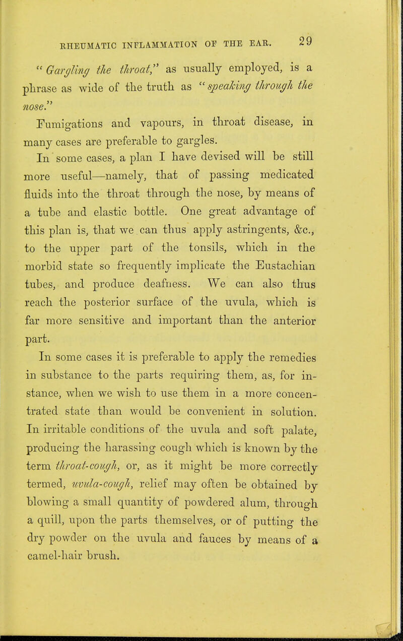  Gargling the throat as usually employed, is a phrase as wide of the truth as  speaking through the nose. Fumigations and vapours, in throat disease, in many cases are preferable to gargles. In' some cases, a plan I have devised will be still more useful—namely, that of passing medicated fluids into the throat through the nose, by means of a tube and elastic bottle. One great advantage of this plan is, that we can thus apply astringents, &c, to the upper part of the tonsils, which in the morbid state so frequently implicate the Eustachian tubes, and produce deafness. We can also thus reach the posterior surface of the uvula, which is far more sensitive and important than the anterior part. In some cases it is preferable to apply the remedies in substance to the parts requiring them, as, for in- stance, when we wish to use them in a more concen- trated state than would be convenient in solution. In irritable conditions of the uvula and soft palate, producing the harassing cough which is known by the term throat-cough, or, as it might be more correctly termed, uvula-cough, relief may often be obtained by blowing a small quantity of powdered alum, through a quill, upon the parts themselves, or of putting the dry powder on the uvula and fauces by means of a camel-hair brush.