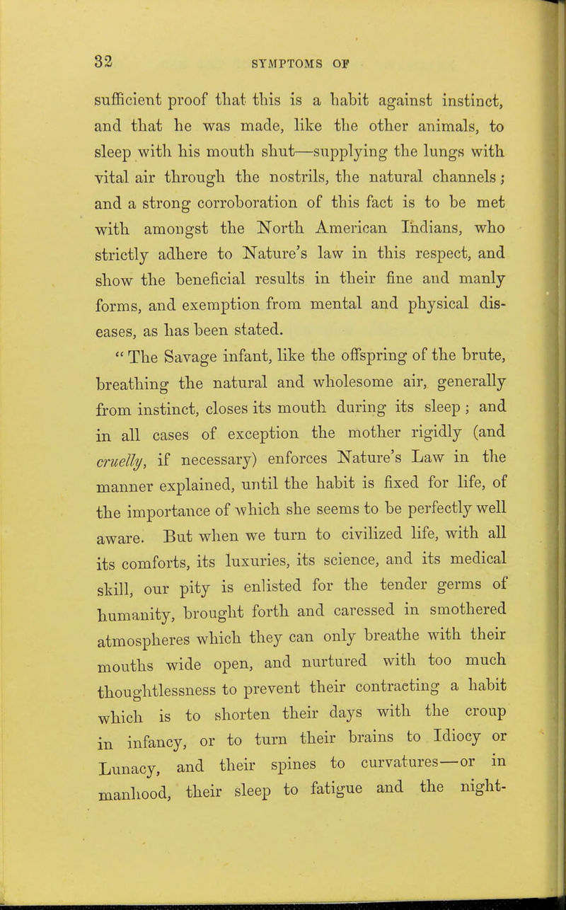 sufficient proof that this is a habit against instinct, and that he was made, like the other animals, to sleep with his mouth shut—supplying the lungs with vital air through the nostrils, the natural channels ; and a strong corroboration of this fact is to be met with amongst the North American Indians, who strictly adhere to Nature's law in this respect, and show the beneficial results in their fine and manly forms, and exemption from mental and physical dis- eases, as has been stated.  The Savage infant, like the offspring of the brute, breathing the natural and wholesome air, generally from instinct, closes its mouth during its sleep ; and in all cases of exception the mother rigidly (and cruelly, if necessary) enforces Nature's Law in the manner explained, until the habit is fixed for life, of the importance of which she seems to be perfectly well aware. But when we turn to civilized life, with all its comforts, its luxuries, its science, and its medical skill, our pity is enlisted for the tender germs of humanity, brought forth and caressed in smothered atmospheres which they can only breathe with their mouths wide open, and nurtured with too much thoughtlessness to prevent their contracting a habit which is to shorten their days with the croup in infancy, or to turn their brains to Idiocy or Lunacy, and their spines to curvatures—or in manhood, their sleep to fatigue and the night-