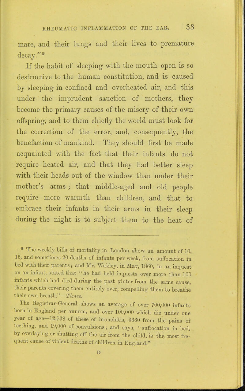 mare, and their lungs and their lives to premature decay.* If the habit of sleeping with the mouth open is so destructive to the human constitution, and is caused by sleeping in confined and overheated air, and this under the imprudent sanction of mothers, they become the primary causes of the misery of their own offspring, and to them chiefly the world must look for the correction of the error, and, consequently, the benefaction of mankind. They should first be made acquainted with the fact that their infants do not require heated air, and that they had better sleep with their heads out of the window than under their mother's arms ; that middle-aged and old people require more warmth than children, and that to embrace their infants in their arms in their sleep during the night is to subject them to the heat of * The weekly bills of mortality in London show an amount of 10, 15, and sometimes 20 deaths of infants per week, from suffocation in bed with their parents; and Mr. Wakley, in May, 1860, in an inquest on an infant, stated that he had held inquests over more than 100 infants which had died during the past yinter from the same cause, their parents covering them entirely over, compelling them to breathe their own breath.—Times. The Eegistrar- General shows an average of over 700,000 infants born in England per annum, and over 100,000 which die under one year of age-12,738 of these of bronchitis, 3660 from the pains of teething, and 19,000 of convulsions; and says, suffocation in bed, by overlaying or shutting off the air from the child, is the most fre- quent cause of violent deaths of children in England.'9 D