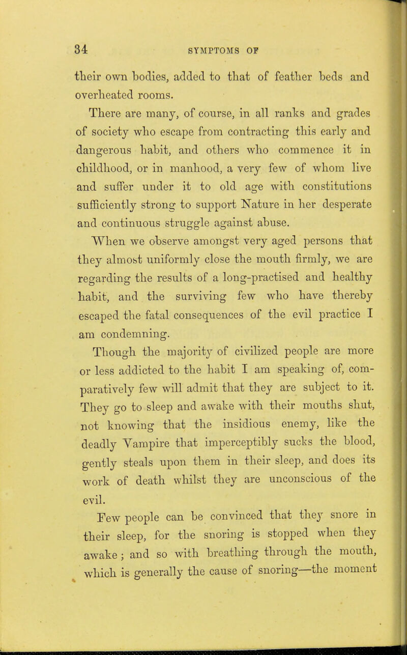 their own bodies, added to that of feather beds and overheated rooms. There are many, of course, in all ranks and grades of society who escape from contracting this early and dangerous habit, and others who commence it in childhood, or in manhood, a very few of whom live and suffer under it to old age with constitutions sufficiently strong to support Nature in her desperate and continuous struggle against abuse. When we observe amongst very aged persons that they almost uniformly close the mouth firmly, we are regarding the results of a long-practised and healthy habit, and the surviving few who have thereby escaped the fatal consequences of the evil practice I am condemning. Though the majority of civilized people are more or less addicted to the habit I am speaking of, com- paratively few will admit that they are subject to it. They go to sleep and awake with their mouths shut, not knowing that the insidious enemy, like the deadly Vampire that imperceptibly sucks the blood, gently steals upon them in their sleep, and does its work of death whilst they are unconscious of the evil. Few people can be convinced that they snore in their sleep, for the snoring is stopped when they awake; and so with breathing through the mouth, which is generally the cause of snoring—the moment