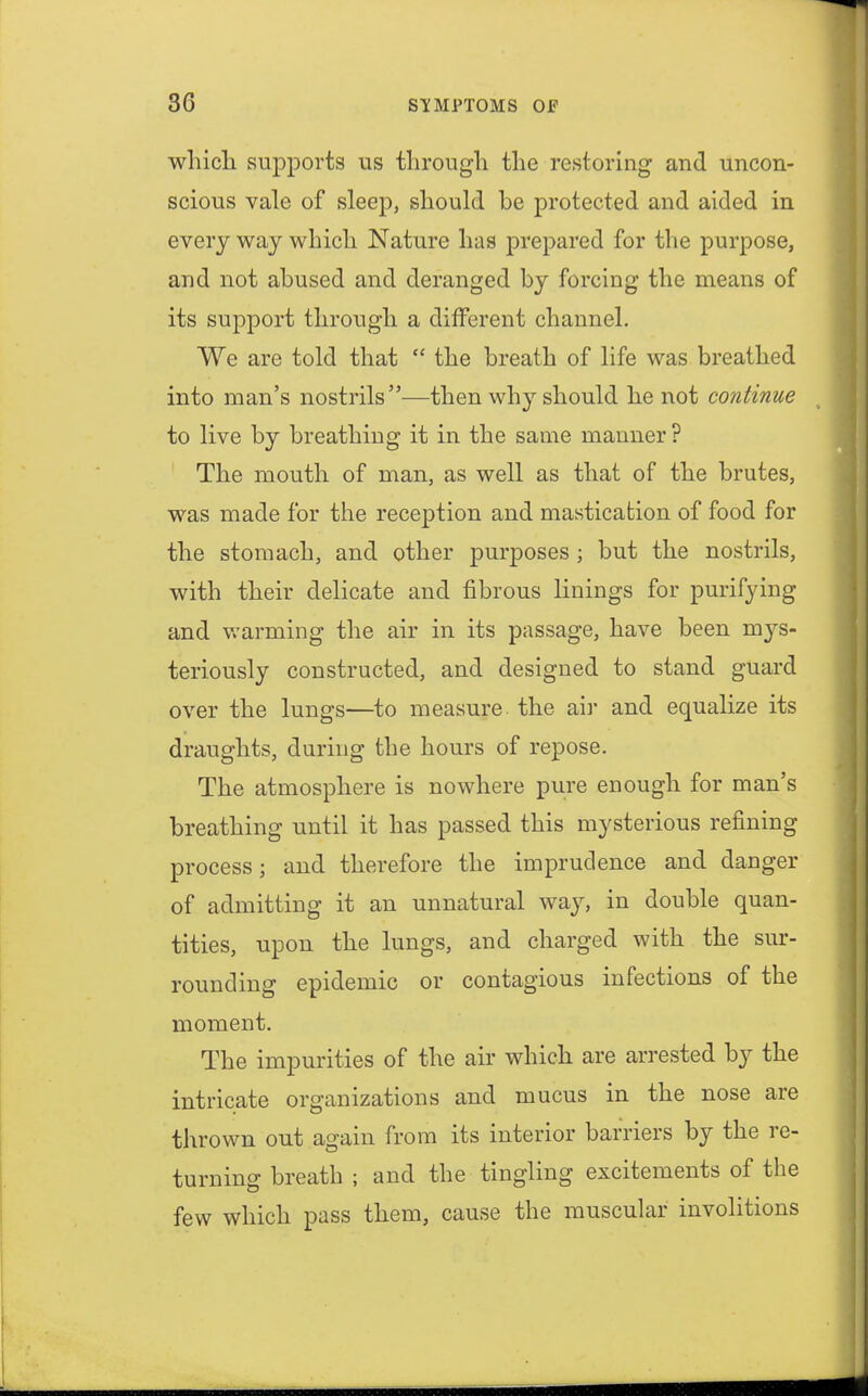 which supports us through the restoring and uncon- scious vale of sleep, should be protected and aided in every way which Nature has prepared for the purpose, and not abused and deranged by forcing the means of its support through a different channel. We are told that  the breath of life was breathed into man's nostrils—then why should he not continue to live by breathing it in the same manner? The mouth of man, as well as that of the brutes, was made for the reception and mastication of food for the stomach, and other purposes ; but the nostrils, with their delicate and fibrous linings for purifying and warming the air in its passage, have been mys- teriously constructed, and designed to stand guard over the lungs—to measure the air and equalize its draughts, during the hours of repose. The atmosphere is nowhere pure enough for man's breathing until it has passed this mysterious refining process; and therefore the imprudence and danger of admitting it an unnatural way, in double quan- tities, upon the lungs, and charged with the sur- rounding epidemic or contagious infections of the moment. The impurities of the air which are arrested by the intricate organizations and mucus in the nose are thrown out again from its interior barriers by the re- turning breath ; and the tingling excitements of the few which pass them, cause the muscular involitions