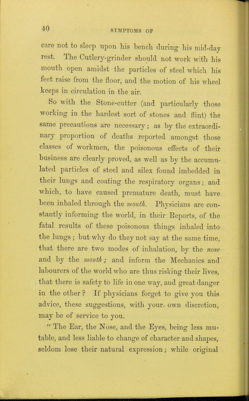 SYMPTOMS OF care not to sleep upon his bench during his mid-day rest. The Cutlery-grinder should not work with his mouth open amidst the particles of steel which his feet raise from the floor, and the motion of his wheel keeps in circulation in the air. So with the Stone-cutter (and particularly those working in the hardest sort of stones and flint) the same precautions are necessary; as by the extraordi- nary proportion of deaths reported amongst those classes of workmen, the poisonous effects of their business are clearly proved, as well as by the accumu- lated particles of steel and silex found imbedded in their lungs and coating the respiratory organs; and which, to have caused premature death, must have been inhaled through the mouth. Physicians are con- stantly informing the world, in their Eeports, of the fatal results of these poisonous things inhaled into the lungs ; but why do they not say at the same time, that there are two modes of inhalation, by the nose and by the mouth ; and inform the Mechanics and labourers of the world who are thus risking their lives, that there is safety to life in one way, and great danger in the other ? If physicians forget to give you this advice, these suggestions, with your own discretion, may be of service to you.  The Ear, the Nose, and the Eyes, being less mu- table, and less liable to change of character and shapes, seldom lose their natural expression; while original