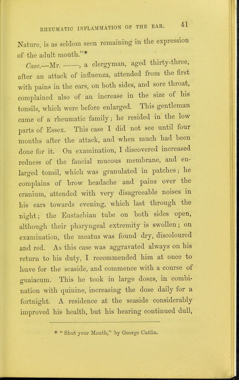 Nature, is as seldom seen remaining in the expression of the adult mouth.* Case.—Mr. , a clergyman, aged thirty-three, after an attack of influenza, attended from the first with pains in the ears, on both sides, and sore throat, complained also of an increase in the size of his tonsils, which were before enlarged. This gentleman came of a rheumatic family; he resided in the low parts of Essex. This case I did not see until four months after the attack, and when much had been done for it. On examination, I discovered increased redness of the faucial mucous membrane, and en- larged tonsil, which was granulated in patches; he complains of brow headache and pains over the cranium, attended with very disagreeable noises in his ears towards evening, which last through the night; the Eustachian tube on both sides open, although their pharyngeal extremity is swollen; on examination, the meatus was found dry, discoloured and red. As this case was aggravated always on his return to his duty, I recommended him at once to leave for the seaside, and commence with a course of guaiacum. This he took in large doses, in combi- nation with quinine, increasing the dose daily for a fortnight. A residence at the seaside considerably improved his health, but his hearing continued dull, *  Shut your Mouth, by George Catlin.