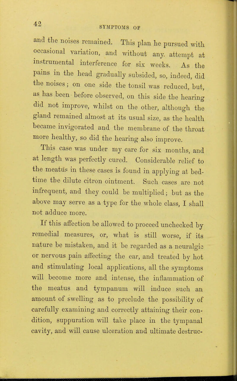 SYMPTOMS OP and the noises remained. This plan he pursued with occasional variation, and without any. attempt at instrumental interference for six weeks. As the pains in the head gradually subsided, so, indeed, did the noises; on one side the tonsil was reduced, but, as has been before observed, on this side the hearing did not improve, whilst on the other, although the gland remained almost at its usual size, as the health became invigorated and the membrane of the throat more healthy, so did the hearing also improve. This case was under my care for six months, and at length was perfectly cured. Considerable relief to the meatus in these cases is found in applying at bed- time the dilute citron ointment. Such cases are not infrequent, and they could be multiplied; but as the above may serve as a type for the whole class, I shall not adduce more. If this affection be allowed to proceed unchecked by remedial measures, or, what is still worse, if its nature be mistaken, and it be regarded as a neuralgic or nervous pain affecting the ear, and treated by hot and stimulating local applications, all the symptoms will become more and intense, the inflammation of the meatus and tympanum will induce such an amount of swelling as to preclude the possibility of carefully examining and correctly attaining their con- dition, suppuration will take place in the tympanal cavity, and will cause ulceration and ultimate destruc-