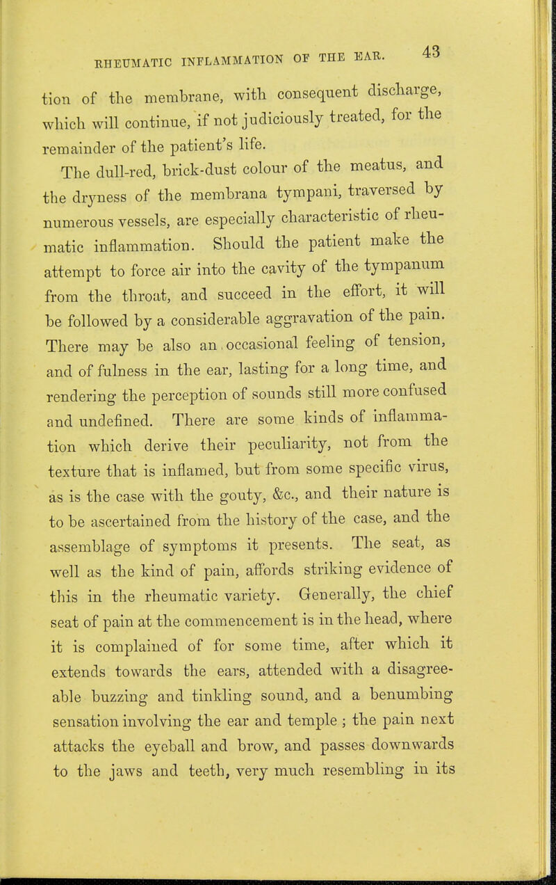 tion of the membrane, with consequent discharge, which will continue, if not judiciously treated, for the remainder of the patient's life. The dull-red, brick-dust colour of the meatus, and the dryness of the membrana tympani, traversed by numerous vessels, are especially characteristic of rheu- matic inflammation. Should the patient make the attempt to force air into the cavity of the tympanum from the throat, and succeed in the effort, it will be followed by a considerable aggravation of the pain. There may be also an. occasional feeling of tension, and of fulness in the ear, lasting for a long time, and rendering the perception of sounds still more confused and undefined. There are some kinds of inflamma- tion which derive their peculiarity, not from the texture that is inflamed, but from some specific virus, as is the case with the gouty, &c, and their nature is to be ascertained from the history of the case, and the assemblage of symptoms it presents. The seat, as well as the kind of pain, affords striking evidence of this in the rheumatic variety. Generally, the chief seat of pain at the commencement is in the head, where it is complained of for some time, after which it extends towards the ears, attended with a disagree- able buzzing and tinkling sound, and a benumbing sensation involving the ear and temple ; the pain next attacks the eyeball and brow, and passes downwards to the jaws and teeth, very much resembling in its