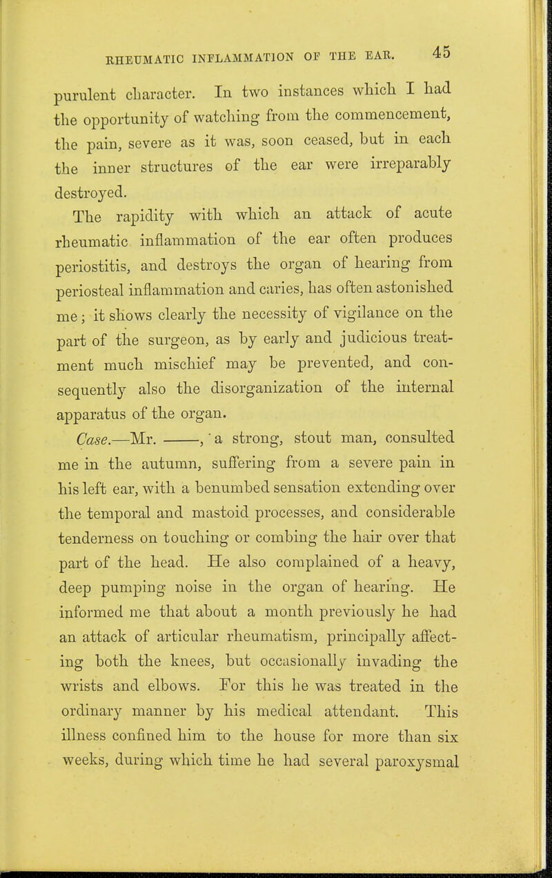 purulent character. In two instances which I had the opportunity of watching from the commencement, the pain, severe as it was, soon ceased, but in each the inner structures of the ear were irreparably destroyed. The rapidity with which an attack of acute rheumatic inflammation of the ear often produces periostitis, and destroys the organ of hearing from periosteal inflammation and caries, has often astonished me; it shows clearly the necessity of vigilance on the part of the surgeon, as by early and judicious treat- ment much mischief may be prevented, and con- sequently also the disorganization of the internal apparatus of the organ. Case.—Mr. ,' a strong, stout man, consulted me in the autumn, suffering from a severe pain in his left ear, with a benumbed sensation extending over the temporal and mastoid processes, and considerable tenderness on touching or combing the hair over that part of the head. He also complained of a heavy, deep pumping noise in the organ of hearing. He informed me that about a month previously he had an attack of articular rheumatism, principally affect- ing both the knees, but occasionally invading the wrists and elbows. For this he was treated in the ordinary manner by his medical attendant. This illness confined him to the house for more than six weeks, during which time he had several paroxysmal