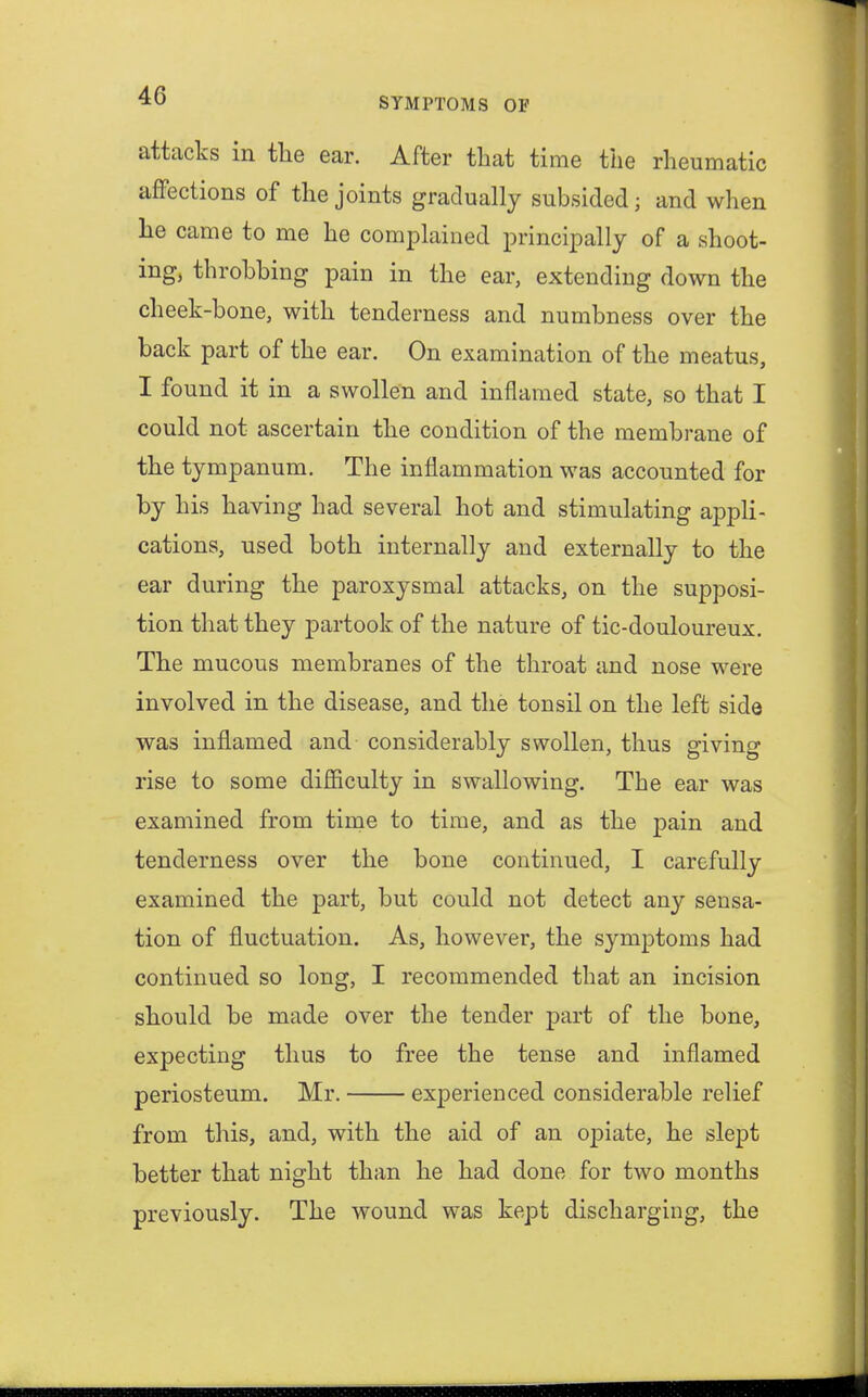 attacks in the ear. After that time the rheumatic affections of the joints gradually subsided; and when he came to me he complained principally of a shoot- ing, throbbing pain in the ear, extending down the cheek-bone, with tenderness and numbness over the back part of the ear. On examination of the meatus, I found it in a swollen and inflamed state, so that I could not ascertain the condition of the membrane of the tympanum. The inflammation was accounted for by his having had several hot and stimulating appli- cations, used both internally and externally to the ear during the paroxysmal attacks, on the supposi- tion that they partook of the nature of tic-douloureux. The mucous membranes of the throat and nose were involved in the disease, and the tonsil on the left side was inflamed and considerably swollen, thus giving rise to some difficulty in swallowing. The ear was examined from time to time, and as the pain and tenderness over the bone continued, I carefully examined the part, but could not detect any sensa- tion of fluctuation. As, however, the symptoms had continued so long, I recommended that an incision should be made over the tender part of the bone, expecting thus to free the tense and inflamed periosteum. Mr. experienced considerable relief from this, and, with the aid of an opiate, he slept better that night than he had done for two months previously. The wound was kept discharging, the