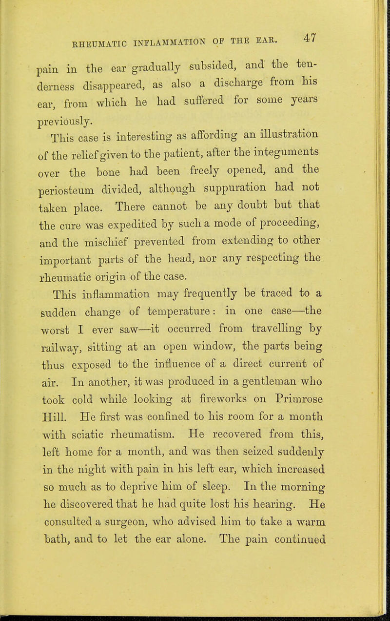 pain in the ear gradually subsided, and the ten- derness disappeared, as also a discharge from his ear, from which he had suffered for some years previously. This case is interesting as affording an illustration of the relief given to the patient, after the integuments over the bone had been freely opened, and the periosteum divided, although suppuration had not taken place. There cannot be any doubt but that the cure was expedited by such a mode of proceeding, and the mischief prevented from extending to other important parts of the head, nor any respecting the rheumatic origin of the case. This inflammation may frequently be traced to a sudden change of temperature: in one case—the worst I ever saw—it occurred from travelling by railway, sitting at an open window, the parts being thus exposed to the influence of a direct current of air. In another, it was produced in a gentleman who took cold while looking at fireworks on Primrose Hill. He first was confined to his room for a month with sciatic rheumatism. He recovered from this, left home for a month, and was then seized suddenly in the night with pain in his left ear, which increased so much as to deprive him of sleep. In the morning he discovered that he had quite lost his hearing. He consulted a surgeon, who advised him to take a warm bath, and to let the ear alone. The pain continued