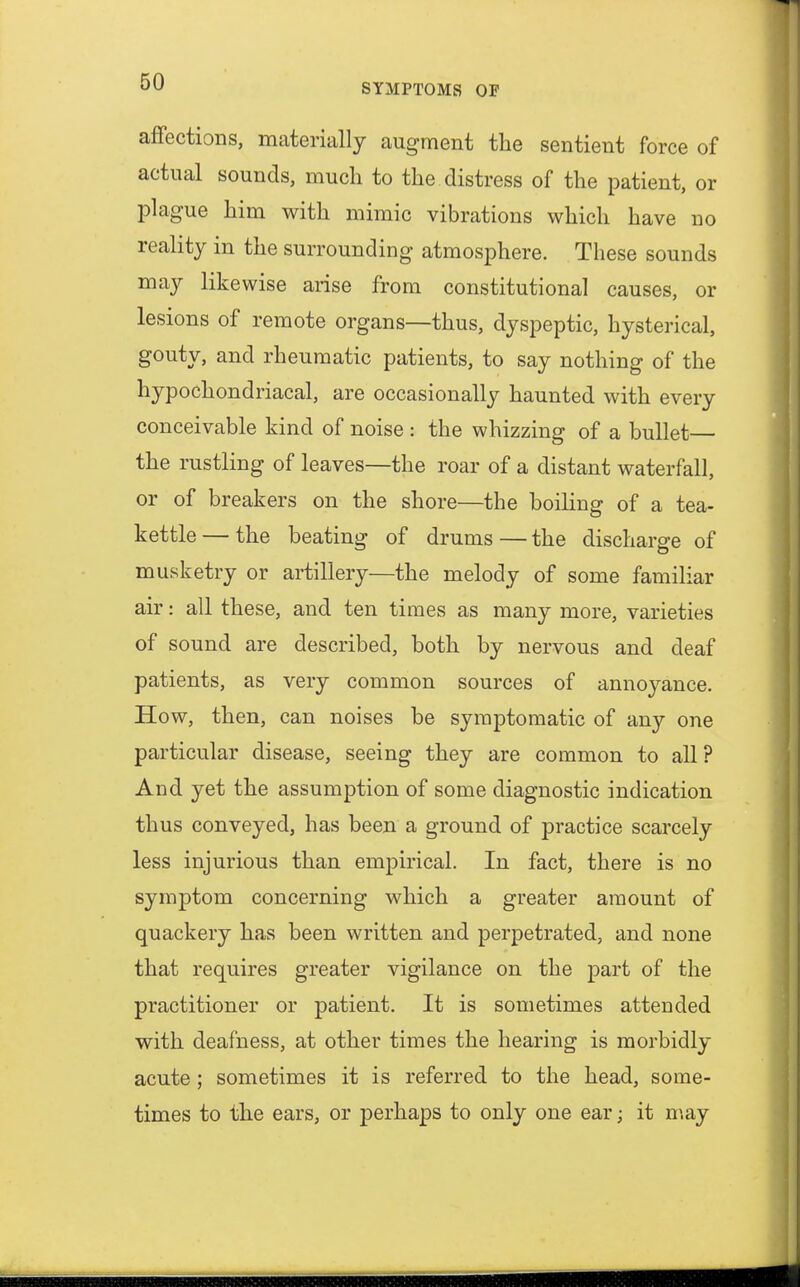 affections, materially augment the sentient force of actual sounds, much to the distress of the patient, or plague him with mimic vibrations which have no reality in the surrounding atmosphere. These sounds may likewise arise from constitutional causes, or lesions of remote organs—thus, dyspeptic, hysterical, gouty, and rheumatic patients, to say nothing of the hypochondriacal, are occasionally haunted with every conceivable kind of noise : the whizzing of a bullet— the rustling of leaves—the roar of a distant waterfall, or of breakers on the shore—the boiling of a tea- kettle— the beating of drums—the discharge of musketry or artillery—the melody of some familiar air: all these, and ten times as many more, varieties of sound are described, both by nervous and deaf patients, as very common sources of annoyance. How, then, can noises be symptomatic of any one particular disease, seeing they are common to all? And yet the assumption of some diagnostic indication thus conveyed, has been a ground of practice scarcely less injurious than empirical. In fact, there is no symptom concerning which a greater amount of quackery has been written and perpetrated, and none that requires greater vigilance on the part of the practitioner or patient. It is sometimes attended with deafness, at other times the hearing is morbidly acute; sometimes it is referred to the head, some- times to the ears, or perhaps to only one ear; it may