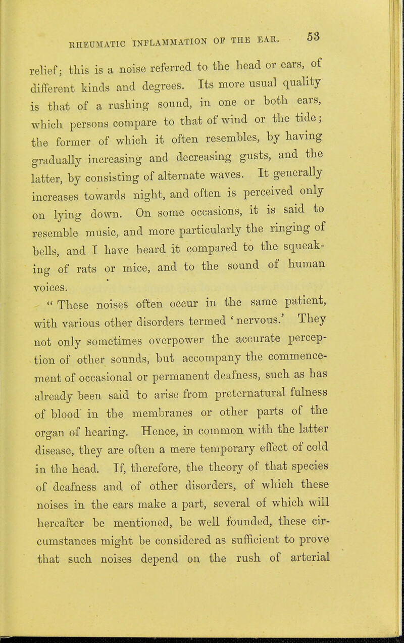 relief; this is a noise referred to the head or ears, of different kinds and degrees. Its more usual quality is that of a rushing sound, in one or both ears, which persons compare to that of wind or the tide; the former of which it often resembles, by having gradually increasing and decreasing gusts, and the latter, by consisting of alternate waves. It generally increases towards night, and often is perceived only on lying down. On some occasions, it is said to resemble music, and more particularly the ringing of bells, and I have heard it compared to the squeak- ing of rats or mice, and to the sound of human voices. « These noises often occur in the same patient, with various other disorders termed ' nervous.' They not only sometimes overpower the accurate percep- tion of other sounds, but accompany the commence- ment of occasional or permanent deafness, such as has already been said to arise from preternatural fulness of blood' in the membranes or other parts of the organ of hearing. Hence, in common with the latter disease, they are often a mere temporary effect of cold in the head. If, therefore, the theory of that species of deafness and of other disorders, of which these noises in the ears make a part, several of which will hereafter be mentioned, be well founded, these cir- cumstances might be considered as sufficient to prove that such noises depend on the rush of arterial