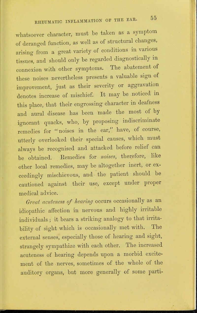 whatsoever character, must be taken as a symptom of deranged function, as well as of structural changes, arising from a great variety of conditions in various tissues, and should only be regarded diagnostically in connexion with other symptoms. The abatement of these noises nevertheless presents a valuable sign of improvement, just as their severity or aggravation denotes increase of mischief. It may be noticed in this place, that their engrossing character in deafness and aural disease has been made the most of by ignorant quacks, who, by proposing indiscriminate remedies for noises in the ear, have, of course, utterly overlooked their special causes, which must always be recognised and attacked before relief can be obtained. Eemedies for noises, therefore, like other local remedies, may be altogether inert, or ex- ceedingly mischievous, and the patient should be cautioned against their use, except under proper medical advice. Great acnteness of hearing occurs occasionally as an idiopathic affection in nervous and highly irritable individuals ; it bears a striking analogy to that irrita- bility of sight which is occasionally met with. The external senses, especially those of hearing and sight, strangely sympathize with each other. The increased acuteness of hearing depends upon a morbid excite- ment of the nerves, sometimes of the whole of the auditory organs, but more generally of some parti*