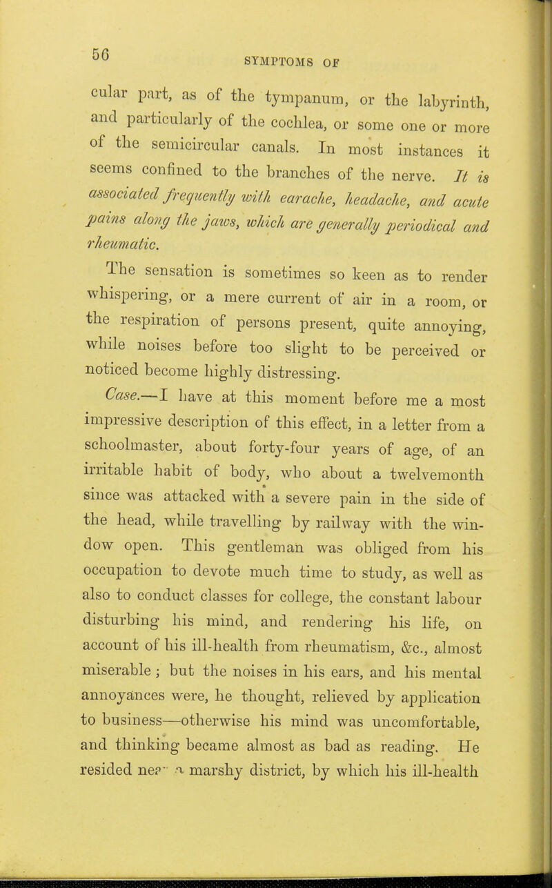 cular part, as of the tympanum, or the labyrinth, and particularly of the cochlea, or some one or more of the semicircular canals. In most instances it seems confined to the branches of the nerve. It is associated frequently with earache, headache, and acute pains along the jaws, which are generally periodical and rheumatic. The sensation is sometimes so keen as to render whispering, or a mere current of air in a room, or the respiration of persons present, quite annoying, while noises before too slight to be perceived or noticed become highly distressing. Case,—I have at this moment before me a most impressive description of this effect, in a letter from a schoolmaster, about forty-four years of age, of an irritable habit of body, who about a twelvemonth since was attacked with a severe pain in the side of the head, while travelling by railway with the win- dow open. This gentleman was obliged from his occupation to devote much time to study, as well as also to conduct classes for college, the constant labour disturbing his mind, and rendering his life, on account of his ill-health from rheumatism, &c, almost miserable; but the noises in his ears, and his mental annoyances were, he thought, relieved by application to business—otherwise his mind was uncomfortable, and thinking became almost as bad as reading. He resided ne?- a marshy district, by which his ill-health