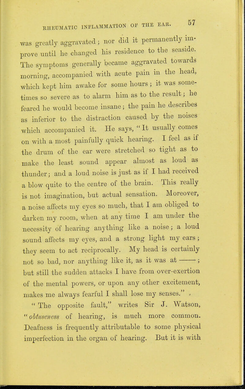 was greatly aggravated j nor did it permanently im- prove until lie changed his residence to the seaside. The symptoms generally became aggravated towards morning, accompanied with acute pain in the head, which kept him awake for some hours ; it was some- times so severe as to alarm him as to the result; he feared he would become insane; the pain he describes as inferior to the distraction caused by the noises which accompanied it. He says,  It usually comes on with a most painfully quick hearing. I feel as if the drum of the ear were stretched so tight as to make the least sound appear almost as loud as thunder; and a loud noise is just as if I had received a blow quite to the centre of the brain. This really is not imagination, but actual sensation. Moreover, a noise affects my eyes so much, that I am obliged to darken my room, when at any time I am under the necessity of hearing anything like a noisej a loud sound affects my eyes, and a strong light my ears ; they seem to act reciprocally. My head is certainly not so bad, nor anything like it, as it was at ; but still the sudden attacks I have from over-exertion of the mental powers, or upon any other excitement, makes me always fearful I shall lose my senses. .  The opposite fault, writes Sir J. Watson, oUuseness of hearing, is much more common. Deafness is frequently attributable to some physical imperfection in the organ of hearing. But it is with