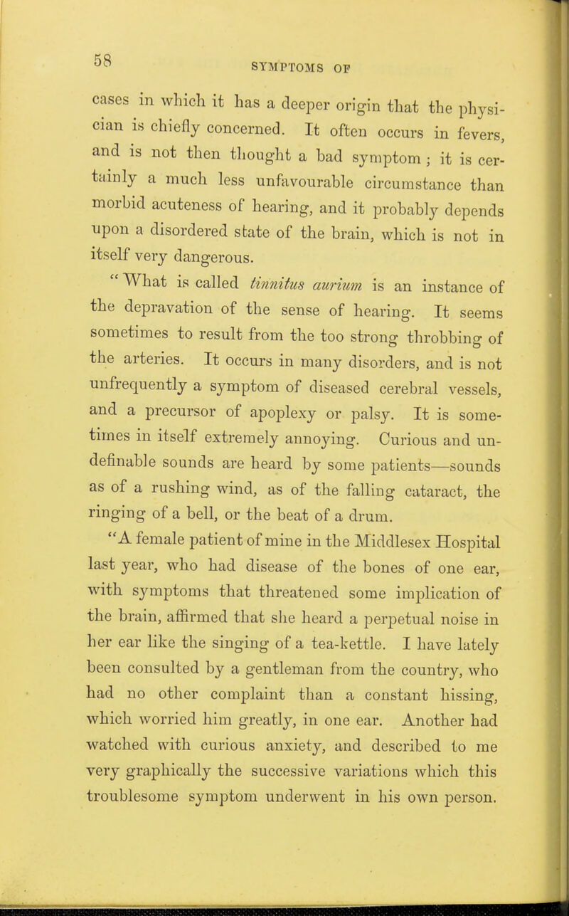 SYMPTOMS OF cases in which it has a deeper origin that the physi- cian is chiefly concerned. It often occurs in fevers, and is not then thought a bad symptom; it is cer- tainly a much less unfavourable circumstance than morbid acuteness of hearing, and it probably depends upon a disordered state of the brain, which is not in itself very dangerous.  What is called tinnitus aurium is an instance of the depravation of the sense of hearing. It seems sometimes to result from the too strong throbbing of the arteries. It occurs in many disorders, and is not unfrequently a symptom of diseased cerebral vessels, and a precursor of apoplexy or palsy. It is some- times in itself extremely annoying. Curious and un- definable sounds are heard by some patients—sounds as of a rushing wind, as of the falling cataract, the ringing of a bell, or the beat of a drum. A female patient of mine in the Middlesex Hospital last year, who had disease of the bones of one ear, with symptoms that threatened some implication of the brain, affirmed that she heard a perpetual noise in her ear like the singing of a tea-kettle. I have lately been consulted by a gentleman from the country, who had no other complaint than a constant hissing, which worried him greatly, in one ear. Another had watched with curious anxiety, and described to me very graphically the successive variations which this troublesome symptom underwent in his own person.