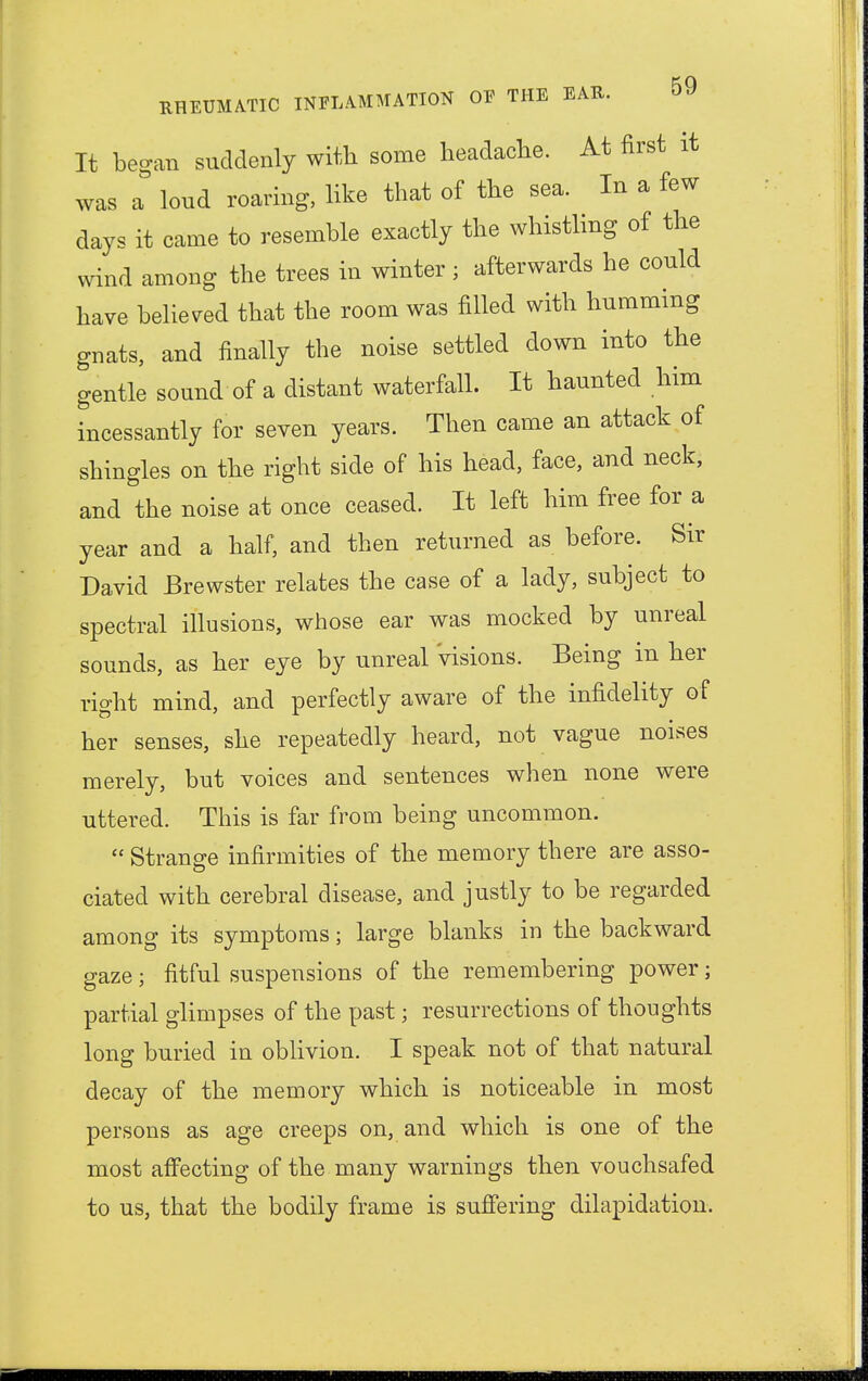 It began suddenly with some headache. At first it was a loud roaring, like that of the sea. In a few days it came to resemble exactly the whistling of the wind among the trees in winter; afterwards he could have believed that the room was filled with humming gnats, and finally the noise settled down into the gentle sound of a distant waterfall. It haunted him incessantly for seven years. Then came an attack of shingles on the right side of his head, face, and neck, and the noise at once ceased. It left him free for a year and a half, and then returned as before. Sir David Brewster relates the case of a lady, subject to spectral illusions, whose ear was mocked by unreal sounds, as her eye by unreal Visions. Being in her right mind, and perfectly aware of the infidelity of her senses, she repeatedly heard, not vague noises merely, but voices and sentences when none were uttered. This is far from being uncommon.  Strange infirmities of the memory there are asso- ciated with cerebral disease, and justly to be regarded among its symptoms; large blanks in the backward gaze; fitful suspensions of the remembering power; partial glimpses of the past; resurrections of thoughts long buried in oblivion. I speak not of that natural decay of the memory which is noticeable in most persons as age creeps on, and which is one of the most affecting of the many warnings then vouchsafed to us, that the bodily frame is suffering dilapidation.