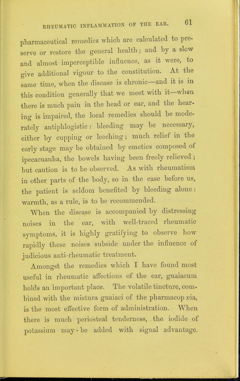 pharmaceutical remedies which are calculated to pre- serve or restore the general health; and by a slow and almost imperceptible influence, as it were, to give additional vigour to the constitution. At the same time, when the disease is chronic—and it is in this condition generally that we meet with it—when there is much pain in the head or ear, and the hear- ing is impaired, the local remedies should be mode- rately antiphlogistic: bleeding may be necessary, either by cupping or leeching; much relief in the early stage may be obtained by emetics composed of ipecacuanha, the bowels having been freely relieved; but caution is to be observed. As with rheumatism in other parts of the body, so in the case before us, the patient is seldom benefited by bleeding alone : warmth, as a rule, is to be recommended. When the disease is accompanied by distressing- noises in the ear, with well-traced rheumatic symptoms, it is highly gratifying to observe how rapidly these noises subside under the influence of judicious anti-rheumatic treatment. Amongst the remedies which I have found most useful in rheumatic affections of the ear, guaiacum holds an important place. The volatile tincture, com- bined with the mistura guaiaci of the pharmacop eia, is the most effective form of administration. When there is much periosteal tenderness, the iodide of potassium may • be added with signal advantage.